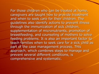 For those children who can be treated at home, caregivers are taught how to provide treatment and when to seek care for their children. The guidelines also identify actions to prevent illness through the immunization of sick children, supplementation of micronutrients, promotion of breastfeeding, and counseling of mothers to solve feeding problems. It is also an important factor to teach families when to seek care for a sick child as part of the case management process. This approach, which combines steps to manage and prevent several different conditions, is comprehensive and systematic. 