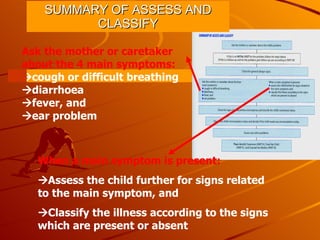 SUMMARY OF ASSESS AND CLASSIFY Ask the mother or caretaker about the 4 main symptoms:  cough or difficult breathing  diarrhoea  fever, and  ear problem When a main symptom is present:  Assess the child further for signs related to the main symptom, and  Classify the illness according to the signs which are present or absent 