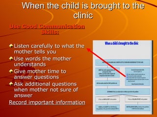 When the child is brought to the clinic Use Good Communication Skills: Listen carefully to what the mother tells you Use words the mother understands Give mother time to answer questions Ask additional questions when mother not sure of answer Record important information 