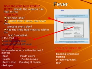 Fever Does the child have FEVER? IF YES,  decide the malaria risk: high or low THEN ASK: For how long? If more than 7 days, has fever been  present every day? Has the child had measles within the  last 3 months? If the child  LOOK AND FEEL: Look for runny nose Look or feel for stiff neck LOOK FOR SIGNS OF MEASLES has measles now or within the last 3 months -Rash -Mouth ulcers -Cough   -Pus from eyes -Runny nose  -Clouding of cornea -Red eyes  LOOK FOR SIGNS OF DENGUE/DHF -bleeding tendencies -flushing -(+) tourniquet test -rash 
