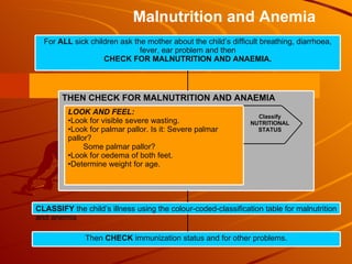 Classify NUTRITIONAL STATUS Malnutrition and Anemia For  ALL  sick children ask the mother about the child’s difficult breathing, diarrhoea, fever, ear problem and then CHECK FOR MALNUTRITION AND ANAEMIA. THEN CHECK FOR MALNUTRITION AND ANAEMIA CLASSIFY  the child’s illness using the colour-coded-classification table for malnutrition and anemia Then  CHECK  immunization status and for other problems. LOOK AND FEEL: Look for visible severe wasting. Look for palmar pallor. Is it: Severe palmar pallor? Some palmar pallor?  Look for oedema of both feet.  Determine weight for age. 