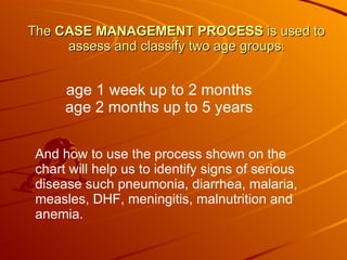 The  CASE MANAGEMENT PROCESS  is used to assess and classify two age groups : age 1 week up to 2 months age 2 months up to 5 years And how to use the process shown on the chart will help us to identify signs of serious disease such pneumonia, diarrhea, malaria, measles, DHF, meningitis, malnutrition and anemia. 