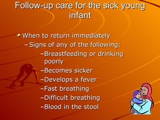 Follow-up care for the sick young infant When to return immediately Signs of any of the following: Breastfeeding or drinking poorly Becomes sicker Develops a fever Fast breathing  Difficult breathing  Blood in the stool  