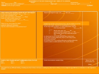 MANAGEMENT OF THE SICK YOUNG INFANT AGE 1 WEEK UP TO 2 MONTHS Name:___________ Age:___________ Weight:____________________ kg________________________ Temperature:_______________ C ASK: What are the infant's problems?__________________________________  Initial visit?_________________ Follow-up Visit?______________ ASSESS  (Circle all signs present)     CLASSIFY If the infant has any difficulty feeding, is feeding less than 8 times in 24 hours, is taking any other food or drinks, or is low weight for age AND has no indications to refer urgently to hospital: Return for next immunization on: (Date) Circle immunizations needed today. CHECK THE YOUNG INFANT'S IMMUNIZATION STATUS BCG DPT1 DPT2 OPV 0 OPV 1 OPV 2 Determine weight for age. Low _____  Not Low _____ If infant has not fed in the previous hour, ask the mother to put her infant to the breast. Observe the breastfeed for 4 minutes. Is the infant able to attach? To check attachment, look for: — Chin touching breast Yes _____ No _____ — Mouth wide open Yes _____ No _____ — Lower lip turned outward Yes _____ No _____ — More areola above than below the mouth Yes _____ No _____ no attachment at all not well attached good attachment Is the infant suckling effectively (that is, slow deep sucks, sometimes pausing)? not suckling at all  not suckling effectively suckling effectively Look for ulcers or white patches in the mouth (thrush). THEN CHECK FOR FEEDING PROBLEM OR LOW WEIGHT Is there any difficulty feeding? Yes_____ No______ Is the infant breastfed? Yes_____  No_____ IfYes, how many times in 24 hours?_____ times Does the infant usually receive any other foods or drinks? Yes_____ No_____ If Yes, how often? What do you use to feed the child? ASSESS BREASTFEEDING: Has the infant breastfed in the previous hour? 