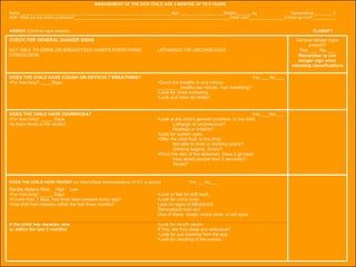 Name: ____________________________________________________________________Age:____________________Weight:_______kg  Temperature:________ C ASK: What are the child's problems?_______________________________________________________________________Initial visit?________________Follow-up Visit?__________ ASSESS  (Circle all signs present)   CLASSIFY MANAGEMENT OF THE SICK CHILD AGE 2 MONTHS UP TO 5 YEARS DOES THE CHILD HAVE FEVER?  (by history/feels hot/temperature 37.5 C or above)  Yes ___ No ___ Yes ___ No ___ Look at the child's general condition. Is the child:  Lethargic or unconscious? Restless or irritable? Look for sunken eyes. Offer the child fluid. Is the child: Not able to drink or drinking poorly?  Drinking eagerly, thirsty? Pinch the skin of the abdomen. Does it go back:  Very slowly (longer than 2 seconds)? Slowly? DOES THE CHILD HAVE DIARRHOEA? For how long? _____ Days Is there blood in the stools? Yes ___ No ___ Count the breaths in one minute. ________  breaths per minute. Fast breathing?  Look for chest indrawing. Look and listen for stridor. DOES THE CHILD HAVE COUGH OR DIFFICULT BREATHING? For how long? ____ Days General danger signs present? Yes ___  No ___ Remember to use danger sign when selecting classifications LETHARGIC OR UNCONSCIOUS CHECK FOR GENERAL DANGER SIGNS NOT ABLE TO DRINK OR BREASTFEED VOMITS EVERYTHING CONVULSION Look or feel for stiff neck. Look for runny nose. Look for signs of MEASLES: Generalized rash and One of these: cough, runny nose, or red eyes. Look for mouth ulcers. If Yes, are they deep and extensive?  Look for pus draining from the eye.  Look for clouding of the cornea. Decide Malaria Risk:  High  Low For how long? _____ Days If more than 7 days, has fever been present every day? Has child had measles within the last three months? If the child has measles now  or within the last 3 months: 