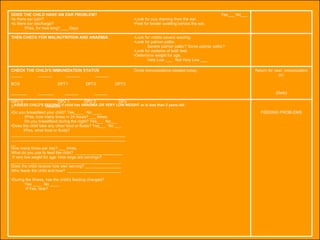 ASSESS CHILD'S FEEDING if child has ANAEMIA OR VERY LOW WEIGHT or is less than 2 years old FEEDING PROBLEMS Do you breastfeed your child? Yes____  No ____ IfYes, how many times in 24 hours? ___ times.  Do you breastfeed during the night? Yes___  No___  Does the child take any other food or fluids? Yes___  No ___ IfYes, what food or fluids? ________________________________________________________________________________________________________ How many times per day? ___ times.  What do you use to feed the child?  _____________________ If very low weght for age: How large are servings? _________________________________________________ Does the child receive how own serving? ________________  Who feeds the child and how?  ________________________ During the illness, has the child's feeding changed?  Yes ____  No ____ If Yes, how? Return for next  immunization on: (Date) Circle immunizations needed today. CHECK THE CHILD'S IMMUNIZATION STATUS  _____  ______  ______  ______  BCG   DPT1  DPT2  DPT3 _______  _______  ______  ______  ________ OPV 0   OPV 1  OPV 2   OPV 3   Measles Look for visible severe wasting.  Look for palmar pallor.  Severe palmar pallor? Some palmar pallor?  Look for oedema of both feet. Determine weight for age. Very Low ___  Not Very Low ___ THEN CHECK FOR MALNUTRITION AND ANAEMIA Yes___ No___ Look for pus draining from the ear.  Feel for tender swelling behind the ear. DOES THE CHILD HAVE AN EAR PROBLEM? Is there ear pain? Is there ear discharge?  IfYes, for how long? ___ Days 