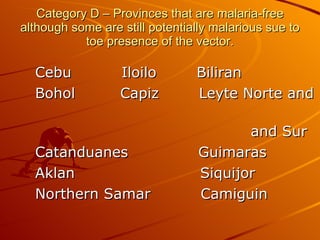 Category D – Provinces that are malaria-free although some are still potentially malarious sue to toe presence of the vector. Cebu  Iloilo  Biliran  Bohol  Capiz  Leyte Norte and  and Sur Catanduanes  Guimaras Aklan  Siquijor Northern Samar  Camiguin 