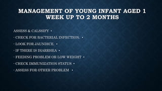 MANAGEMENT OF YOUNG INFANT AGED 1
WEEK UP TO 2 MONTHS
•ASSESS & CALSSIFY
•- CHECK FOR BACTERIAL INFECTION.
•- LOOK FOR JAUNDICE.
•- IF THERE IS DIARRHEA
•- FEEDING PROBLEM OR LOW WEIGHT
•- CHECK IMMUNIZATION STATUS
•- ASSESS FOR OTHER PROBLEM
 
