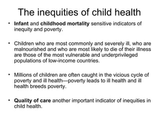 The inequities of child health
• Infant and childhood mortality sensitive indicators of
inequity and poverty.
• Children who are most commonly and severely ill, who are
malnourished and who are most likely to die of their illness
are those of the most vulnerable and underprivileged
populations of low-income countries.
• Millions of children are often caught in the vicious cycle of
poverty and ill health—poverty leads to ill health and ill
health breeds poverty.
• Quality of care another important indicator of inequities in
child health.
 