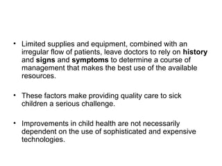 • Limited supplies and equipment, combined with an
irregular flow of patients, leave doctors to rely on history
and signs and symptoms to determine a course of
management that makes the best use of the available
resources.
• These factors make providing quality care to sick
children a serious challenge.
• Improvements in child health are not necessarily
dependent on the use of sophisticated and expensive
technologies.
 