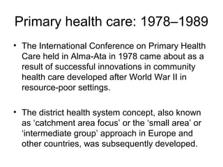 Primary health care: 1978–1989
• The International Conference on Primary Health
Care held in Alma-Ata in 1978 came about as a
result of successful innovations in community
health care developed after World War II in
resource-poor settings.
• The district health system concept, also known
as ‘catchment area focus’ or the ‘small area’ or
‘intermediate group’ approach in Europe and
other countries, was subsequently developed.
 
