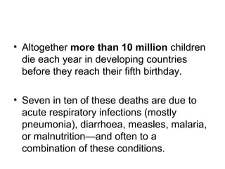 • Altogether more than 10 million children
die each year in developing countries
before they reach their fifth birthday.
• Seven in ten of these deaths are due to
acute respiratory infections (mostly
pneumonia), diarrhoea, measles, malaria,
or malnutrition—and often to a
combination of these conditions.
 