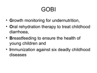 GOBI
• Growth monitoring for undernutrition,
• Oral rehydration therapy to treat childhood
diarrhoea,
• Breastfeeding to ensure the health of
young children and
• Immunization against six deadly childhood
diseases
 