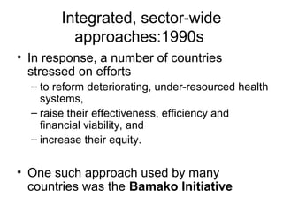 Integrated, sector-wide
approaches:1990s
• In response, a number of countries
stressed on efforts
– to reform deteriorating, under-resourced health
systems,
– raise their effectiveness, efficiency and
financial viability, and
– increase their equity.
• One such approach used by many
countries was the Bamako Initiative
 