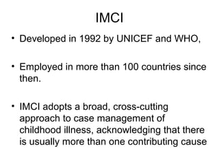 • Developed in 1992 by UNICEF and WHO,
• Employed in more than 100 countries since
then.
• IMCI adopts a broad, cross-cutting
approach to case management of
childhood illness, acknowledging that there
is usually more than one contributing cause
IMCI
 