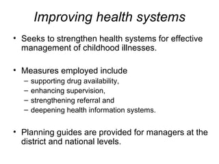 Improving health systems
• Seeks to strengthen health systems for effective
management of childhood illnesses.
• Measures employed include
– supporting drug availability,
– enhancing supervision,
– strengthening referral and
– deepening health information systems.
• Planning guides are provided for managers at the
district and national levels.
 