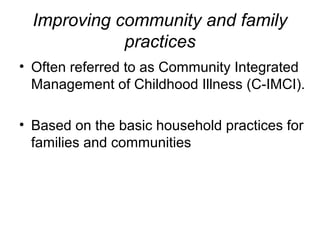 Improving community and family
practices
• Often referred to as Community Integrated
Management of Childhood Illness (C-IMCI).
• Based on the basic household practices for
families and communities
 