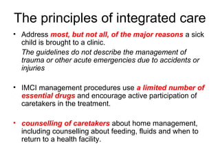 • Address most, but not all, of the major reasons a sick
child is brought to a clinic.
The guidelines do not describe the management of
trauma or other acute emergencies due to accidents or
injuries
• IMCI management procedures use a limited number of
essential drugs and encourage active participation of
caretakers in the treatment.
• counselling of caretakers about home management,
including counselling about feeding, fluids and when to
return to a health facility.
The principles of integrated care
 