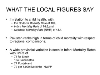 WHAT THE LOCAL FIGURES SAY
• In relation to child health, with
– the Under-5 Mortality Rate of 107,
– Infant Mortality Rate of 74.6,and
– Neonatal Mortality Rate (NMR) of 43.1,
• Pakistan ranks high in terms of child mortality with respect
to regional comparisons.
• A wide provincial variation is seen in Infant Mortality Rates
with IMRs of
– 71 for Sindh
– 104 Balochistan
– 77 Punjab and
– 79 per 1,000 live births NWFP
 