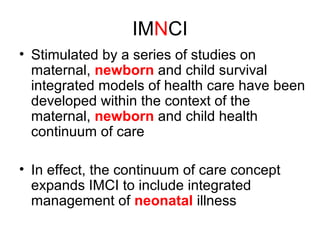 IMNCI
• Stimulated by a series of studies on
maternal, newborn and child survival
integrated models of health care have been
developed within the context of the
maternal, newborn and child health
continuum of care
• In effect, the continuum of care concept
expands IMCI to include integrated
management of neonatal illness
 