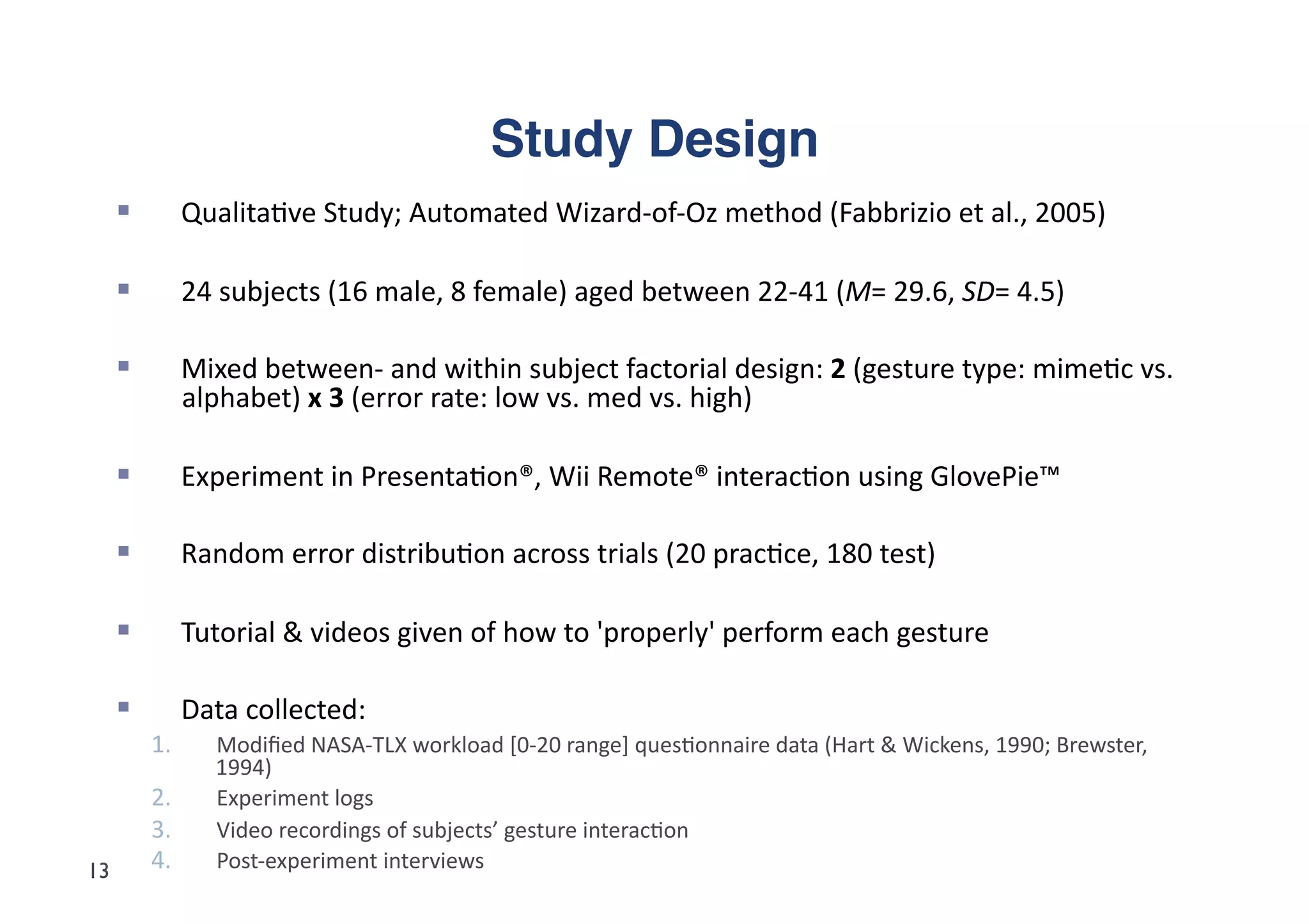 Study Design"
               Qualita5ve	
  Study;	
  Automated	
  Wizard-­‐of-­‐Oz	
  method	
  (Fabbrizio	
  et	
  al.,	
  2005)	
  

               24	
  subjects	
  (16	
  male,	
  8	
  female)	
  aged	
  between	
  22-­‐41	
  (M=	
  29.6,	
  SD=	
  4.5)	
  

               Mixed	
  between-­‐	
  and	
  within	
  subject	
  factorial	
  design:	
  2	
  (gesture	
  type:	
  mime5c	
  vs.	
  
                alphabet)	
  x	
  3	
  (error	
  rate:	
  low	
  vs.	
  med	
  vs.	
  high)	
  

               Experiment	
  in	
  Presenta5on®,	
  Wii	
  Remote®	
  interac5on	
  using	
  GlovePie™	
  

               Random	
  error	
  distribu5on	
  across	
  trials	
  (20	
  prac5ce,	
  180	
  test)	
  

               Tutorial	
  &	
  videos	
  given	
  of	
  how	
  to	
  'properly'	
  perform	
  each	
  gesture	
  

               Data	
  collected:	
  
          1.        Modiﬁed	
  NASA-­‐TLX	
  workload	
  [0-­‐20	
  range]	
  ques5onnaire	
  data	
  (Hart	
  &	
  Wickens,	
  1990;	
  Brewster,	
  
                    1994)	
  
          2.        Experiment	
  logs	
  	
  
          3.        Video	
  recordings	
  of	
  subjects’	
  gesture	
  interac5on	
  
13        4.        Post-­‐experiment	
  interviews	
  
 