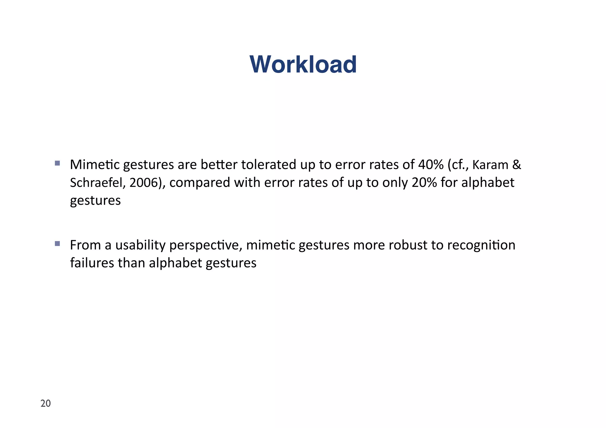 Workload"



       Mime5c	
  gestures	
  are	
  beder	
  tolerated	
  up	
  to	
  error	
  rates	
  of	
  40%	
  (cf.,	
  Karam	
  &	
  
         Schraefel,	
  2006),	
  compared	
  with	
  error	
  rates	
  of	
  up	
  to	
  only	
  20%	
  for	
  alphabet	
  
         gestures	
  	
  


       From	
  a	
  usability	
  perspec5ve,	
  mime5c	
  gestures	
  more	
  robust	
  to	
  recogni5on	
  
         failures	
  than	
  alphabet	
  gestures	
  




20
 