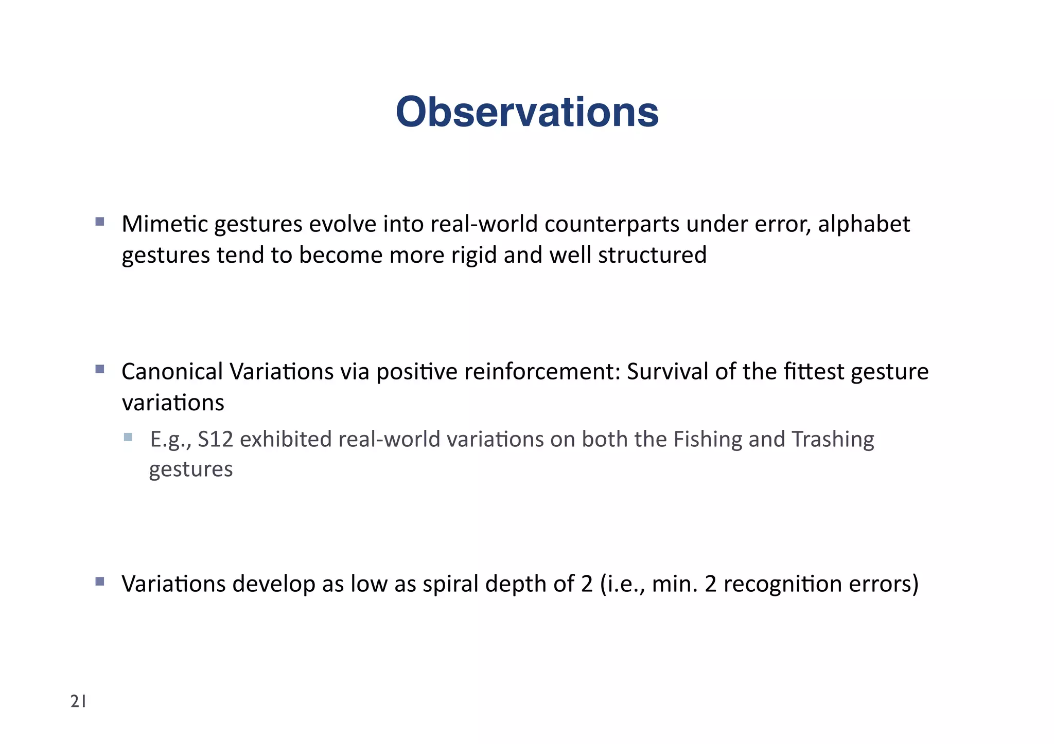 Observations"

       Mime5c	
  gestures	
  evolve	
  into	
  real-­‐world	
  counterparts	
  under	
  error,	
  alphabet	
  
         gestures	
  tend	
  to	
  become	
  more	
  rigid	
  and	
  well	
  structured	
  



       Canonical	
  Varia5ons	
  via	
  posi5ve	
  reinforcement:	
  Survival	
  of	
  the	
  ﬁdest	
  gesture	
  
         varia5ons	
  
           E.g.,	
  S12	
  exhibited	
  real-­‐world	
  varia5ons	
  on	
  both	
  the	
  Fishing	
  and	
  Trashing	
  
            gestures	
  



       Varia5ons	
  develop	
  as	
  low	
  as	
  spiral	
  depth	
  of	
  2	
  (i.e.,	
  min.	
  2	
  recogni5on	
  errors)	
  



21
 