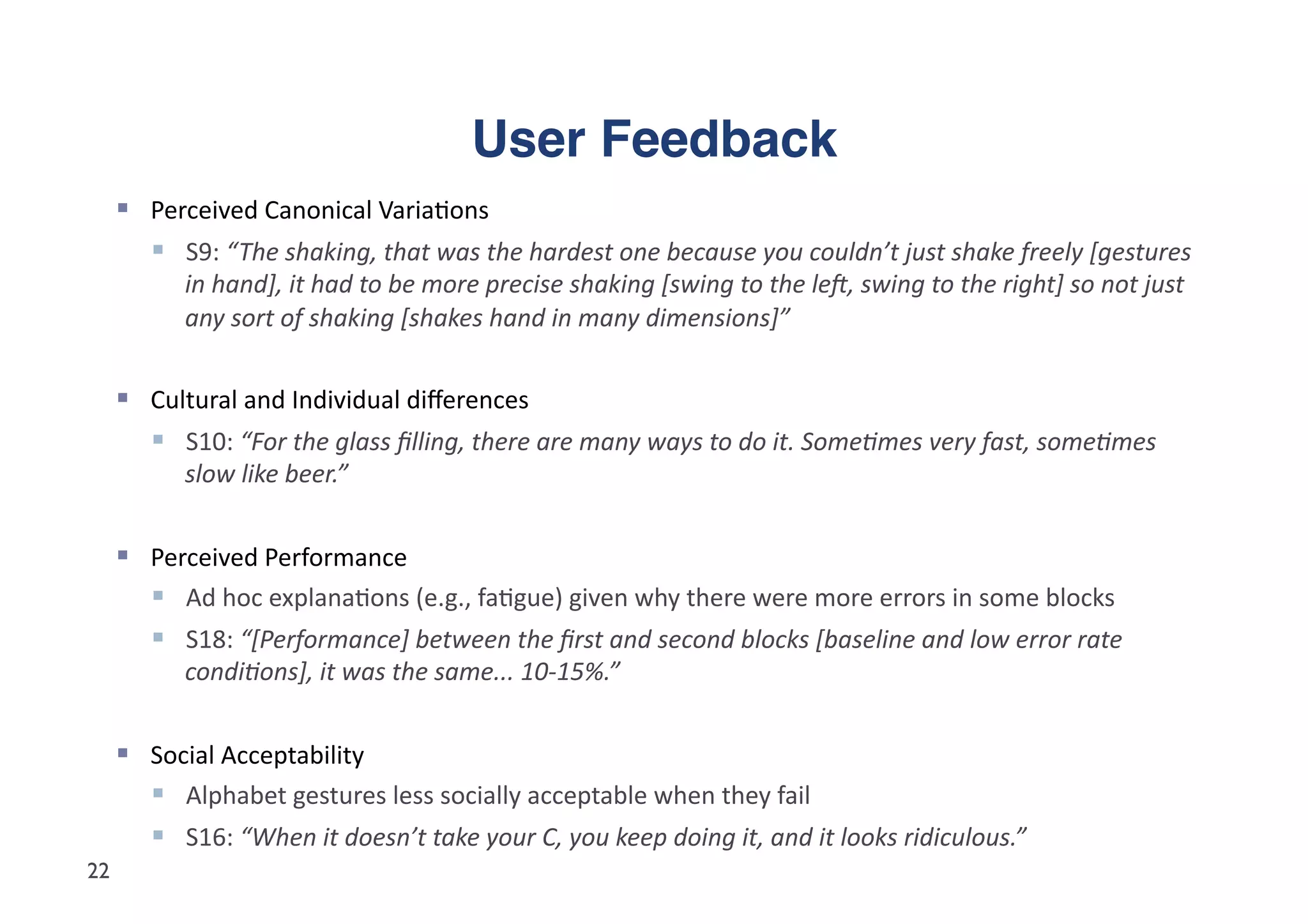 User Feedback"
       Perceived	
  Canonical	
  Varia5ons	
  
          S9:	
  “ The	
  shaking,	
  that	
  was	
  the	
  hardest	
  one	
  because	
  you	
  couldn’t	
  just	
  shake	
  freely	
  [gestures	
  
              in	
  hand],	
  it	
  had	
  to	
  be	
  more	
  precise	
  shaking	
  [swing	
  to	
  the	
  leA,	
  swing	
  to	
  the	
  right]	
  so	
  not	
  just	
  
              any	
  sort	
  of	
  shaking	
  [shakes	
  hand	
  in	
  many	
  dimensions]”	
  


       Cultural	
  and	
  Individual	
  diﬀerences	
  	
  
          S10:	
  “For	
  the	
  glass	
  ﬁlling,	
  there	
  are	
  many	
  ways	
  to	
  do	
  it.	
  SomeFmes	
  very	
  fast,	
  someFmes	
  
              slow	
  like	
  beer.”	
  


       Perceived	
  Performance	
  
          Ad	
  hoc	
  explana5ons	
  (e.g.,	
  fa5gue)	
  given	
  why	
  there	
  were	
  more	
  errors	
  in	
  some	
  blocks	
  
          S18:	
  “[Performance]	
  between	
  the	
  ﬁrst	
  and	
  second	
  blocks	
  [baseline	
  and	
  low	
  error	
  rate	
  
              condiFons],	
  it	
  was	
  the	
  same...	
  10-­‐15%.”	
  


       Social	
  Acceptability	
  
          Alphabet	
  gestures	
  less	
  socially	
  acceptable	
  when	
  they	
  fail	
  
          S16:	
  “When	
  it	
  doesn’t	
  take	
  your	
  C,	
  you	
  keep	
  doing	
  it,	
  and	
  it	
  looks	
  ridiculous.”	
  
22
 