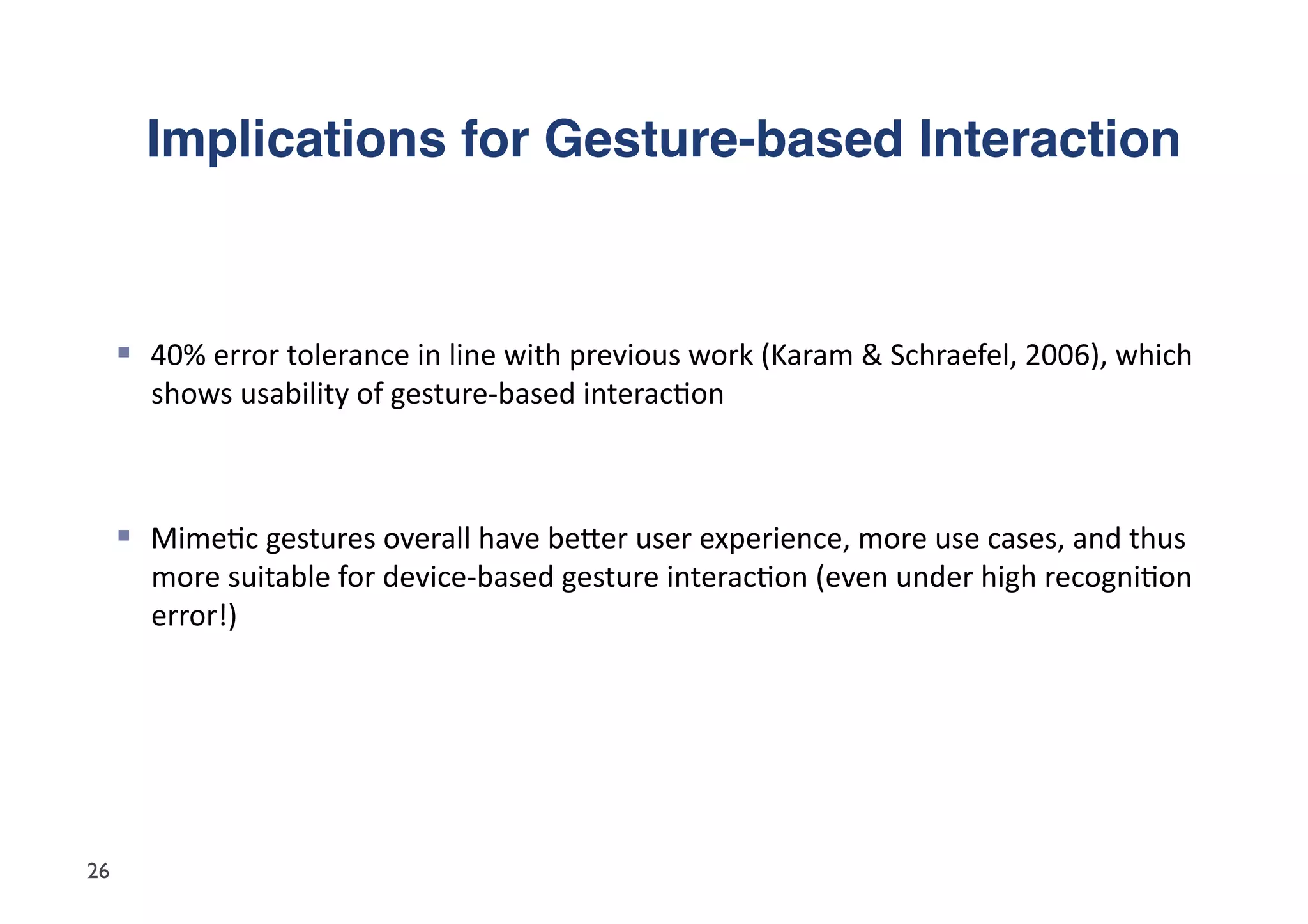 Implications for Gesture-based Interaction"



       40%	
  error	
  tolerance	
  in	
  line	
  with	
  previous	
  work	
  (Karam	
  &	
  Schraefel,	
  2006),	
  which	
  
        shows	
  usability	
  of	
  gesture-­‐based	
  interac5on	
  



       Mime5c	
  gestures	
  overall	
  have	
  beder	
  user	
  experience,	
  more	
  use	
  cases,	
  and	
  thus	
  
        more	
  suitable	
  for	
  device-­‐based	
  gesture	
  interac5on	
  (even	
  under	
  high	
  recogni5on	
  
        error!)	
  




26
 