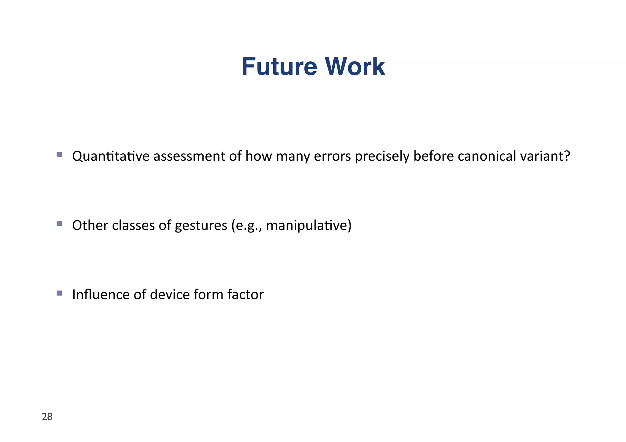 Future Work"


       Quan5ta5ve	
  assessment	
  of	
  how	
  many	
  errors	
  precisely	
  before	
  canonical	
  variant?	
  



       Other	
  classes	
  of	
  gestures	
  (e.g.,	
  manipula5ve)	
  



       Inﬂuence	
  of	
  device	
  form	
  factor	
  




28
 