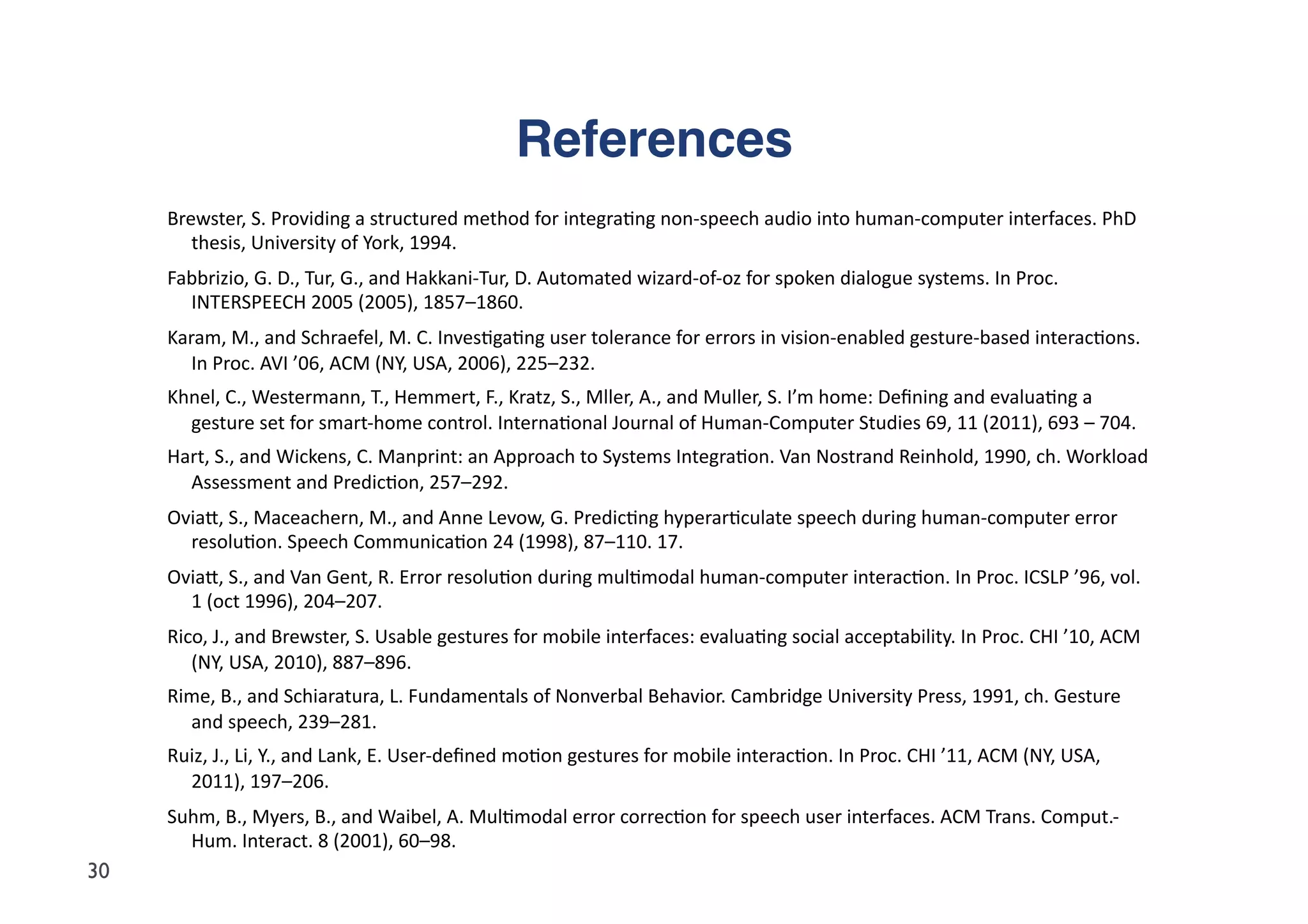 References"
     Brewster,	
  S.	
  Providing	
  a	
  structured	
  method	
  for	
  integra5ng	
  non-­‐speech	
  audio	
  into	
  human-­‐computer	
  interfaces.	
  PhD	
  
        thesis,	
  University	
  of	
  York,	
  1994.	
  
     Fabbrizio,	
  G.	
  D.,	
  Tur,	
  G.,	
  and	
  Hakkani-­‐Tur,	
  D.	
  Automated	
  wizard-­‐of-­‐oz	
  for	
  spoken	
  dialogue	
  systems.	
  In	
  Proc.	
  
       INTERSPEECH	
  2005	
  (2005),	
  1857–1860.	
  
     Karam,	
  M.,	
  and	
  Schraefel,	
  M.	
  C.	
  Inves5ga5ng	
  user	
  tolerance	
  for	
  errors	
  in	
  vision-­‐enabled	
  gesture-­‐based	
  interac5ons.	
  
        In	
  Proc.	
  AVI	
  ’06,	
  ACM	
  (NY,	
  USA,	
  2006),	
  225–232.	
  
     Khnel,	
  C.,	
  Westermann,	
  T.,	
  Hemmert,	
  F.,	
  Kratz,	
  S.,	
  Mller,	
  A.,	
  and	
  Muller,	
  S.	
  I’m	
  home:	
  Deﬁning	
  and	
  evalua5ng	
  a	
  
       gesture	
  set	
  for	
  smart-­‐home	
  control.	
  Interna5onal	
  Journal	
  of	
  Human-­‐Computer	
  Studies	
  69,	
  11	
  (2011),	
  693	
  –	
  704.	
  
     Hart,	
  S.,	
  and	
  Wickens,	
  C.	
  Manprint:	
  an	
  Approach	
  to	
  Systems	
  Integra5on.	
  Van	
  Nostrand	
  Reinhold,	
  1990,	
  ch.	
  Workload	
  
       Assessment	
  and	
  Predic5on,	
  257–292.	
  
     Oviad,	
  S.,	
  Maceachern,	
  M.,	
  and	
  Anne	
  Levow,	
  G.	
  Predic5ng	
  hyperar5culate	
  speech	
  during	
  human-­‐computer	
  error	
  
       resolu5on.	
  Speech	
  Communica5on	
  24	
  (1998),	
  87–110.	
  17.	
  
     Oviad,	
  S.,	
  and	
  Van	
  Gent,	
  R.	
  Error	
  resolu5on	
  during	
  mul5modal	
  human-­‐computer	
  interac5on.	
  In	
  Proc.	
  ICSLP	
  ’96,	
  vol.	
  
       1	
  (oct	
  1996),	
  204–207.	
  
     Rico,	
  J.,	
  and	
  Brewster,	
  S.	
  Usable	
  gestures	
  for	
  mobile	
  interfaces:	
  evalua5ng	
  social	
  acceptability.	
  In	
  Proc.	
  CHI	
  ’10,	
  ACM	
  
        (NY,	
  USA,	
  2010),	
  887–896.	
  
     Rime,	
  B.,	
  and	
  Schiaratura,	
  L.	
  Fundamentals	
  of	
  Nonverbal	
  Behavior.	
  Cambridge	
  University	
  Press,	
  1991,	
  ch.	
  Gesture	
  
       and	
  speech,	
  239–281.	
  
     Ruiz,	
  J.,	
  Li,	
  Y.,	
  and	
  Lank,	
  E.	
  User-­‐deﬁned	
  mo5on	
  gestures	
  for	
  mobile	
  interac5on.	
  In	
  Proc.	
  CHI	
  ’11,	
  ACM	
  (NY,	
  USA,	
  
       2011),	
  197–206.	
  
     Suhm,	
  B.,	
  Myers,	
  B.,	
  and	
  Waibel,	
  A.	
  Mul5modal	
  error	
  correc5on	
  for	
  speech	
  user	
  interfaces.	
  ACM	
  Trans.	
  Comput.-­‐
       Hum.	
  Interact.	
  8	
  (2001),	
  60–98.	
  
30
 