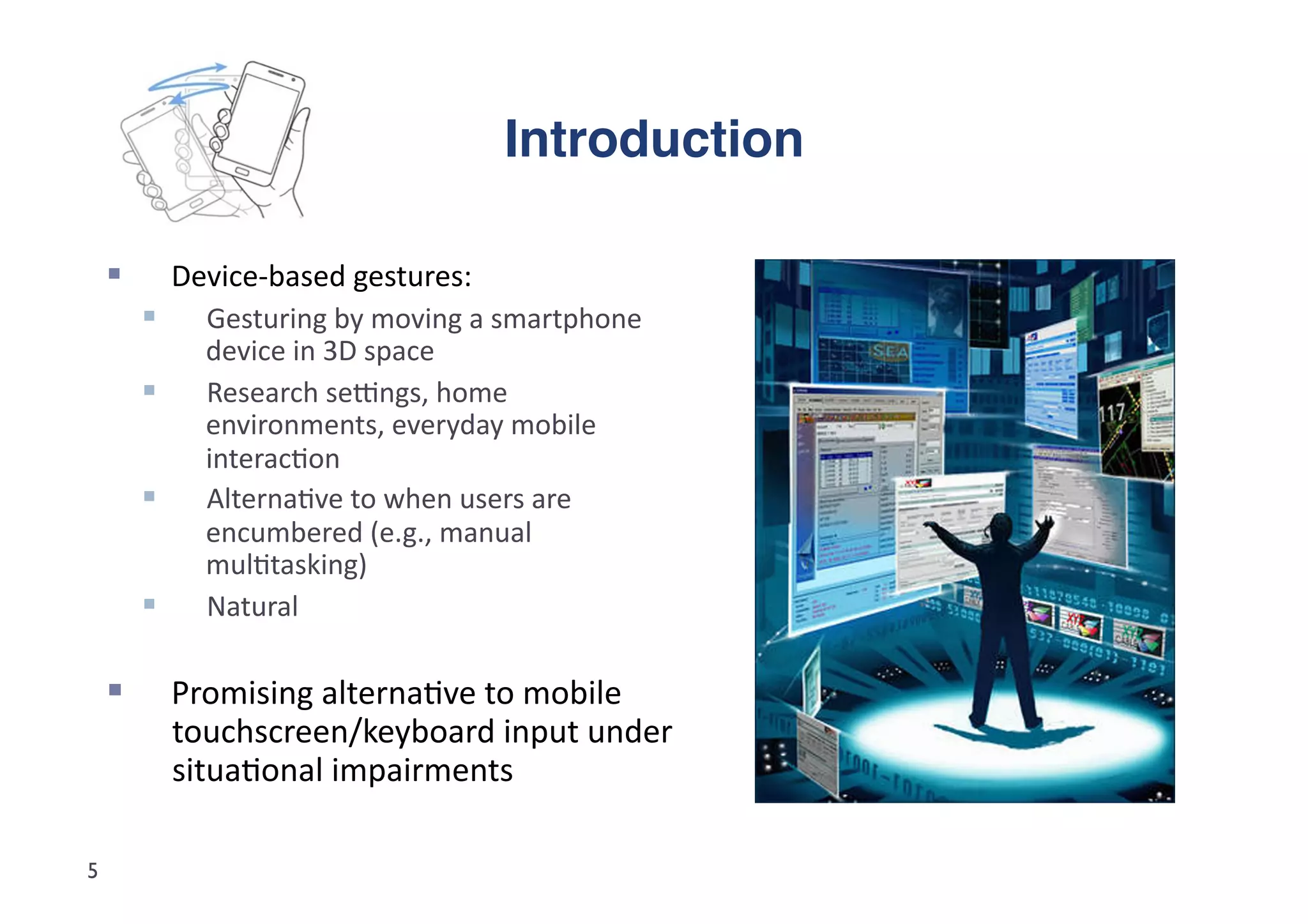 Introduction"

             Device-­‐based	
  gestures:	
  	
  
               Gesturing	
  by	
  moving	
  a	
  smartphone	
  
                device	
  in	
  3D	
  space	
  
               Research	
  seGngs,	
  home	
  
                environments,	
  everyday	
  mobile	
  
                interac5on	
  
               Alterna5ve	
  to	
  when	
  users	
  are	
  
                encumbered	
  (e.g.,	
  manual	
  
                mul5tasking)	
  
               Natural	
  

             Promising	
  alterna5ve	
  to	
  mobile	
  
              touchscreen/keyboard	
  input	
  under	
  
              situa5onal	
  impairments	
  

5
 