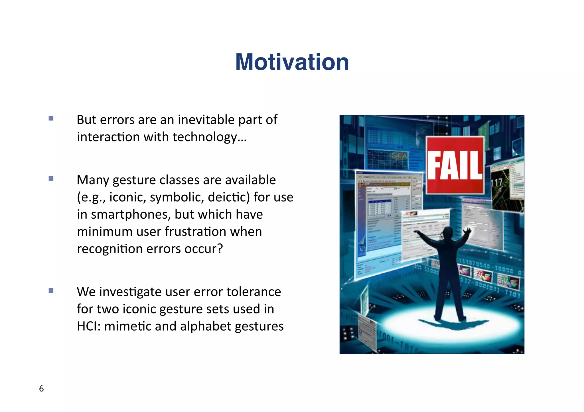 Motivation"

        But	
  errors	
  are	
  an	
  inevitable	
  part	
  of	
  
         interac5on	
  with	
  technology…	
  


        Many	
  gesture	
  classes	
  are	
  available	
  
         (e.g.,	
  iconic,	
  symbolic,	
  deic5c)	
  for	
  use	
  
         in	
  smartphones,	
  but	
  which	
  have	
  
         minimum	
  user	
  frustra5on	
  when	
  
         recogni5on	
  errors	
  occur?	
  


        We	
  inves5gate	
  user	
  error	
  tolerance	
  
         for	
  two	
  iconic	
  gesture	
  sets	
  used	
  in	
  
         HCI:	
  mime5c	
  and	
  alphabet	
  gestures	
  



6
 