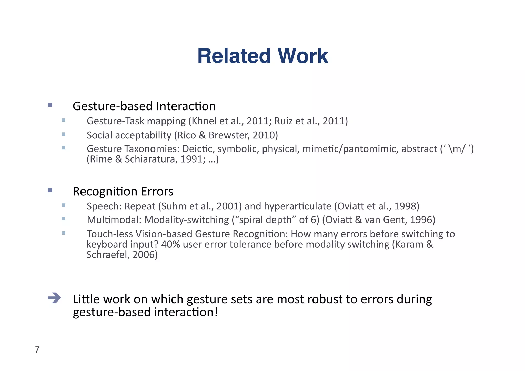 Related Work"

             Gesture-­‐based	
  Interac5on	
  
                Gesture-­‐Task	
  mapping	
  (Khnel	
  et	
  al.,	
  2011;	
  Ruiz	
  et	
  al.,	
  2011)	
  
                Social	
  acceptability	
  (Rico	
  &	
  Brewster,	
  2010)	
  
                Gesture	
  Taxonomies:	
  Deic5c,	
  symbolic,	
  physical,	
  mime5c/pantomimic,	
  abstract	
  (‘	
  m/	
  ’)	
  
                 (Rime	
  &	
  Schiaratura,	
  1991;	
  …)	
  


             Recogni5on	
  Errors	
  
                Speech:	
  Repeat	
  (Suhm	
  et	
  al.,	
  2001)	
  and	
  hyperar5culate	
  (Oviad	
  et	
  al.,	
  1998)	
  
                Mul5modal:	
  Modality-­‐switching	
  (“spiral	
  depth”	
  of	
  6)	
  (Oviad	
  &	
  van	
  Gent,	
  1996)	
  
                Touch-­‐less	
  Vision-­‐based	
  Gesture	
  Recogni5on:	
  How	
  many	
  errors	
  before	
  switching	
  to	
  
                 keyboard	
  input?	
  40%	
  user	
  error	
  tolerance	
  before	
  modality	
  switching	
  (Karam	
  &	
  
                 Schraefel,	
  2006)	
  



      Lidle	
  work	
  on	
  which	
  gesture	
  sets	
  are	
  most	
  robust	
  to	
  errors	
  during	
  
              gesture-­‐based	
  interac5on!	
  

7
 