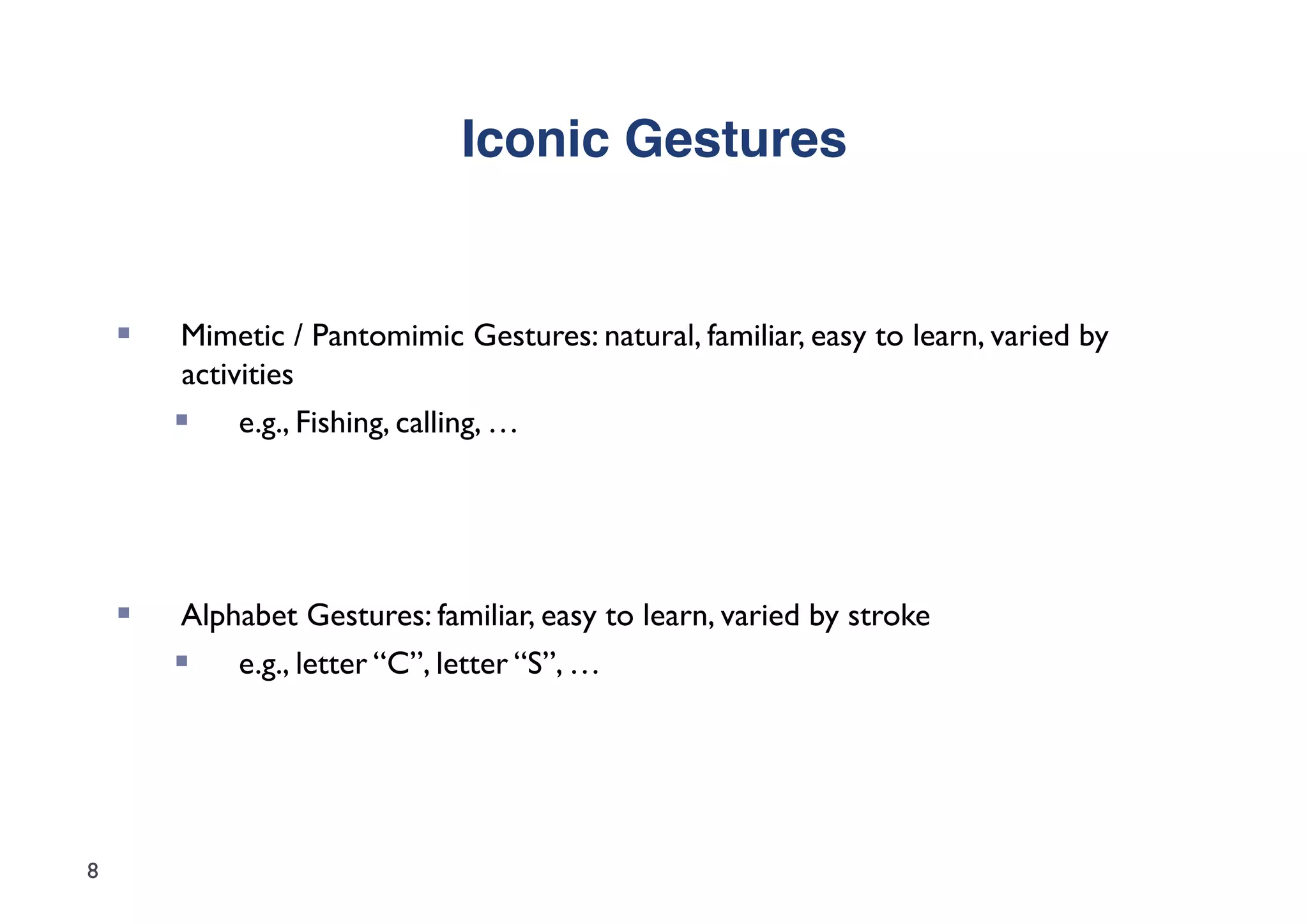 Iconic Gestures"


        Mimetic / Pantomimic Gestures: natural, familiar, easy to learn, varied by
         activities
             e.g., Fishing, calling, …




        Alphabet Gestures: familiar, easy to learn, varied by stroke
           e.g., letter “C”, letter “S”, …




8
 