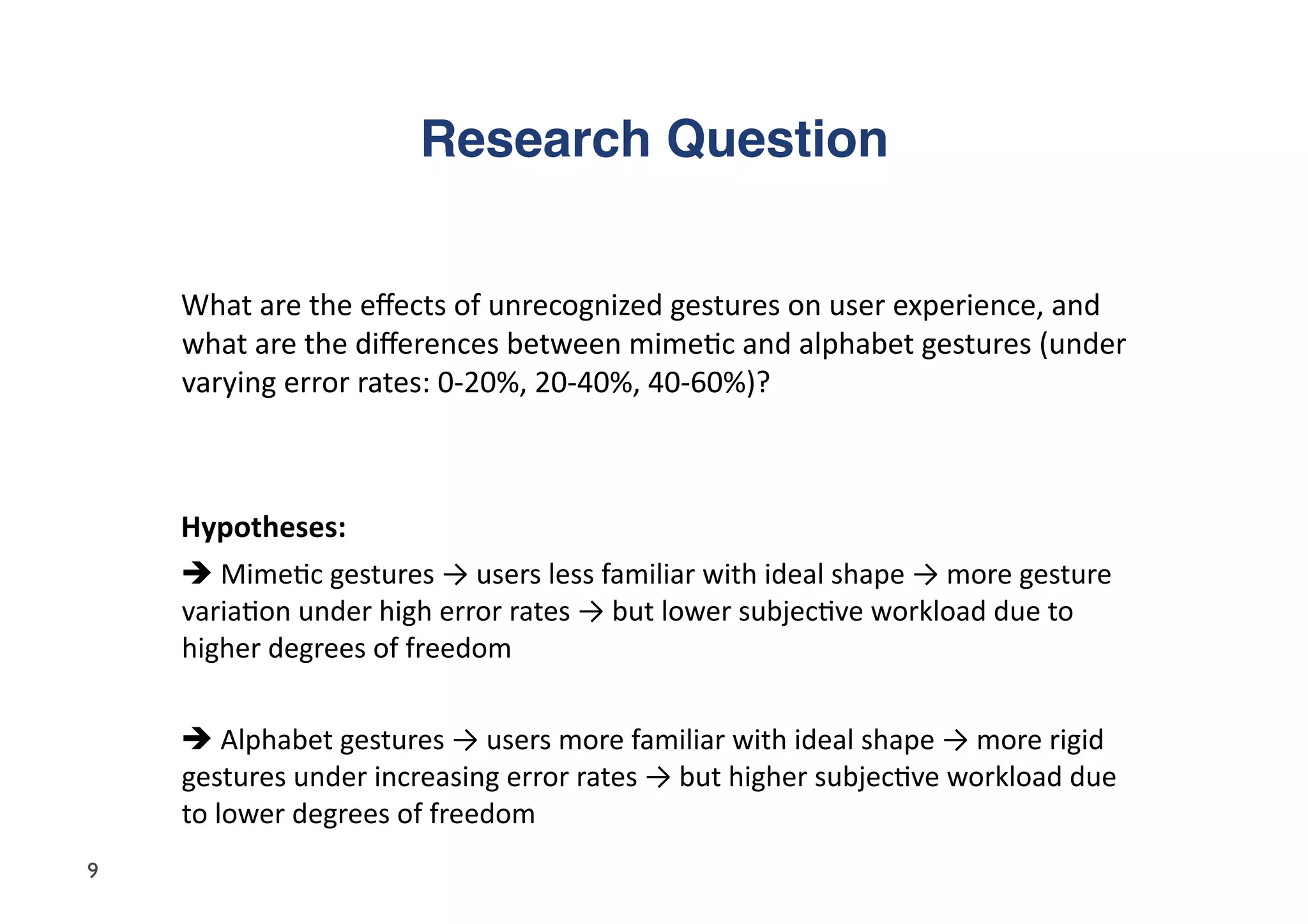 Research Question"


    	
  What	
  are	
  the	
  eﬀects	
  of	
  unrecognized	
  gestures	
  on	
  user	
  experience,	
  and	
  
        what	
  are	
  the	
  diﬀerences	
  between	
  mime5c	
  and	
  alphabet	
  gestures	
  (under	
  
        varying	
  error	
  rates:	
  0-­‐20%,	
  20-­‐40%,	
  40-­‐60%)?	
  



    	
  Hypotheses:	
  	
  
    	
  	
  Mime5c	
  gestures	
  →	
  users	
  less	
  familiar	
  with	
  ideal	
  shape	
  →	
  more	
  gesture	
  
        varia5on	
  under	
  high	
  error	
  rates	
  →	
  but	
  lower	
  subjec5ve	
  workload	
  due	
  to	
  
        higher	
  degrees	
  of	
  freedom	
  	
  

    	
  	
  Alphabet	
  gestures	
  →	
  users	
  more	
  familiar	
  with	
  ideal	
  shape	
  →	
  more	
  rigid	
  
        gestures	
  under	
  increasing	
  error	
  rates	
  →	
  but	
  higher	
  subjec5ve	
  workload	
  due	
  
        to	
  lower	
  degrees	
  of	
  freedom	
  
9
 