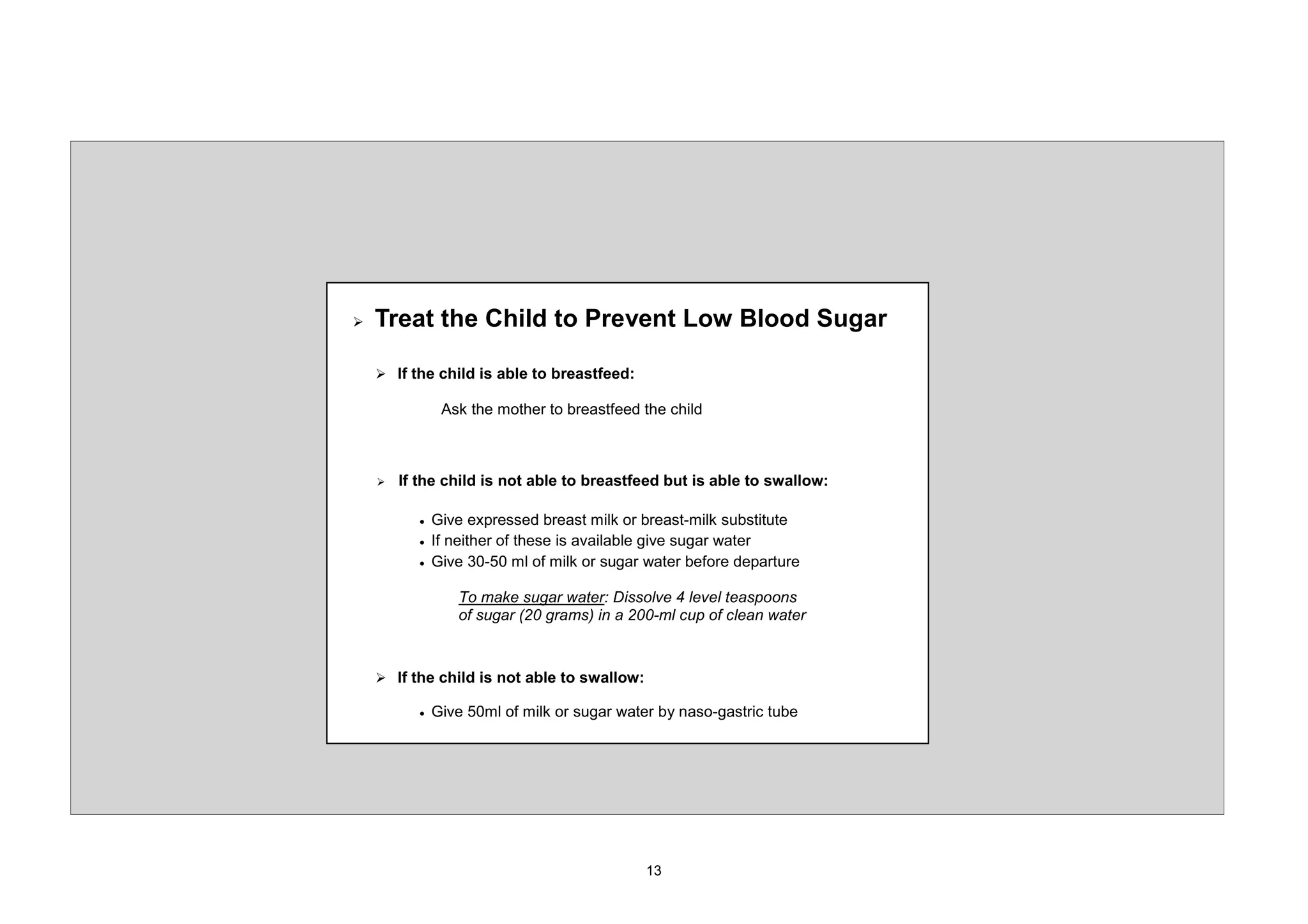 ¾   7UHDW WKH KLOG WR 3UHYHQW /RZ %ORRG 6XJDU

    ¾ ,I WKH FKLOG LV DEOH WR EUHDVWIHHG

                $VN WKH PRWKHU WR EUHDVWIHHG WKH FKLOG



    ¾   ,I WKH FKLOG LV QRW DEOH WR EUHDVWIHHG EXW LV DEOH WR VZDOORZ

           x   *LYH H[SUHVVHG EUHDVW PLON RU EUHDVW PLON VXEVWLWXWH
           x   ,I QHLWKHU RI WKHVH LV DYDLODEOH JLYH VXJDU ZDWHU
           x   *LYH          PO RI PLON RU VXJDU ZDWHU EHIRUH GHSDUWXUH

                   7R PDNH VXJDU ZDWHU 'LVVROYH OHYHO WHDVSRRQV
                   RI VXJDU   JUDPV LQ D     PO FXS RI FOHDQ ZDWHU



    ¾ ,I WKH FKLOG LV QRW DEOH WR VZDOORZ

           x   *LYH    PO RI PLON RU VXJDU ZDWHU E QDVR JDVWULF WXEH
 