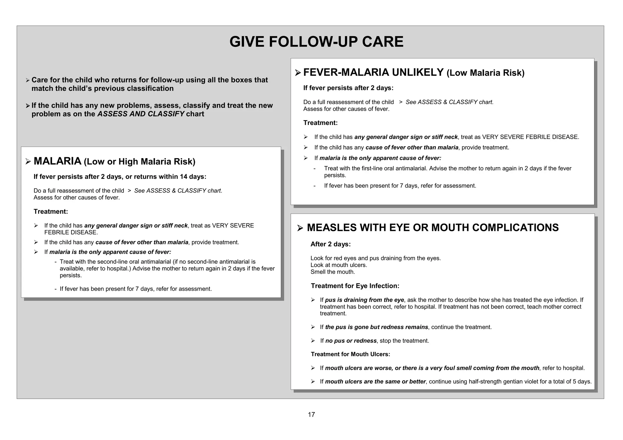 *,9( )2//2: 83 $5(
                                                                                                 ¾ )(9(5 0$/$5,$ 81/,.(/ /RZ 0DODULD 5LVN
¾ DUHIRU WKH FKLOG ZKR UHWXUQV IRU IROORZ XS XVLQJ DOO WKH ER[HV WKDW
  PDWFK WKH FKLOG¶V SUHYLRXV FODVVLILFDWLRQ                                                       ,I IHYHU SHUVLVWV DIWHU      GDV

                                                                                                  'R D IXOO UHDVVHVVPHQW RI WKH FKLOG ! 6HH $66(66           /$66,) FKDUW
¾ ,IWKH FKLOG KDV DQ QHZ SUREOHPV DVVHVV FODVVLI DQG WUHDW WKH QHZ                              $VVHVV IRU RWKHU FDXVHV RI IHYHU
  SUREOHP DV RQ WKH $66(66 $1' /$66,) FKDUW
                                                                                                  7UHDWPHQW

                                                                                                  ¾    ,I WKH FKLOG KDV DQ JHQHUDO GDQJHU VLJQ RU VWLII QHFN WUHDW DV 9(5 6(9(5( )(%5,/( ',6($6(
                                                                                                  ¾    ,I WKH FKLOG KDV DQ FDXVH RI IHYHU RWKHU WKDQ PDODULD SURYLGH WUHDWPHQW
                                                                                                  ¾    ,I PDODULD LV WKH RQO DSSDUHQW FDXVH RI IHYHU
¾ 0$/$5,$ /RZ RU +LJK 0DODULD 5LVN
                                                                                                           7UHDW ZLWK WKH ILUVW OLQH RUDO DQWLPDODULDO $GYLVH WKH PRWKHU WR UHWXUQ DJDLQ LQ   GDV LI WKH IHYHU
   ,I IHYHU SHUVLVWV DIWHU    GDV RU UHWXUQV ZLWKLQ         GDV                                          SHUVLVWV
                                                                                                           ,I IHYHU KDV EHHQ SUHVHQW IRU   GDV UHIHU IRU DVVHVVPHQW
   'R D IXOO UHDVVHVVPHQW RI WKH FKLOG ! 6HH $66(66      /$66,) FKDUW
   $VVHVV IRU RWKHU FDXVHV RI IHYHU

   7UHDWPHQW

   ¾   ,I WKH FKLOG KDV DQ JHQHUDO GDQJHU VLJQ RU VWLII QHFN WUHDW DV 9(5 6(9(5(
       )(%5,/( ',6($6(
                                                                                                 ¾ 0($6/(6 :,7+ (( 25 0287+ 203/,$7,216
   ¾   ,I WKH FKLOG KDV DQ FDXVH RI IHYHU RWKHU WKDQ PDODULD SURYLGH WUHDWPHQW                       $IWHU   GDV
   ¾   ,I PDODULD LV WKH RQO DSSDUHQW FDXVH RI IHYHU
                                                                                                      /RRN IRU UHG HHV DQG SXV GUDLQLQJ IURP WKH HHV
            7UHDW ZLWK WKH VHFRQG OLQH RUDO DQWLPDODULDO LI QR VHFRQG OLQH DQWLPDODULDO LV
                                                                                                      /RRN DW PRXWK XOFHUV
            DYDLODEOH UHIHU WR KRVSLWDO $GYLVH WKH PRWKHU WR UHWXUQ DJDLQ LQ GDV LI WKH IHYHU
                                                                                                      6PHOO WKH PRXWK
            SHUVLVWV

            ,I IHYHU KDV EHHQ SUHVHQW IRU   GDV UHIHU IRU DVVHVVPHQW                                 7UHDWPHQW IRU (H ,QIHFWLRQ

                                                                                                      ¾ ,I SXV LV GUDLQLQJ IURP WKH HH DVN WKH PRWKHU WR GHVFULEH KRZ VKH KDV WUHDWHG WKH HH LQIHFWLRQ ,I
                                                                                                        WUHDWPHQW KDV EHHQ FRUUHFW UHIHU WR KRVSLWDO ,I WUHDWPHQW KDV QRW EHHQ FRUUHFW WHDFK PRWKHU FRUUHFW
                                                                                                        WUHDWPHQW

                                                                                                      ¾ ,I WKH SXV LV JRQH EXW UHGQHVV UHPDLQV FRQWLQXH WKH WUHDWPHQW

                                                                                                      ¾ ,I QR SXV RU UHGQHVV VWRS WKH WUHDWPHQW

                                                                                                      7UHDWPHQW IRU 0RXWK 8OFHUV

                                                                                                      ¾ ,I PRXWK XOFHUV DUH ZRUVH RU WKHUH LV D YHU IRXO VPHOO FRPLQJ IURP WKH PRXWK UHIHU WR KRVSLWDO

                                                                                                      ¾ ,I PRXWK XOFHUV DUH WKH VDPH RU EHWWHU FRQWLQXH XVLQJ KDOI VWUHQJWK JHQWLDQ YLROHW IRU D WRWDO RI         GDV
 