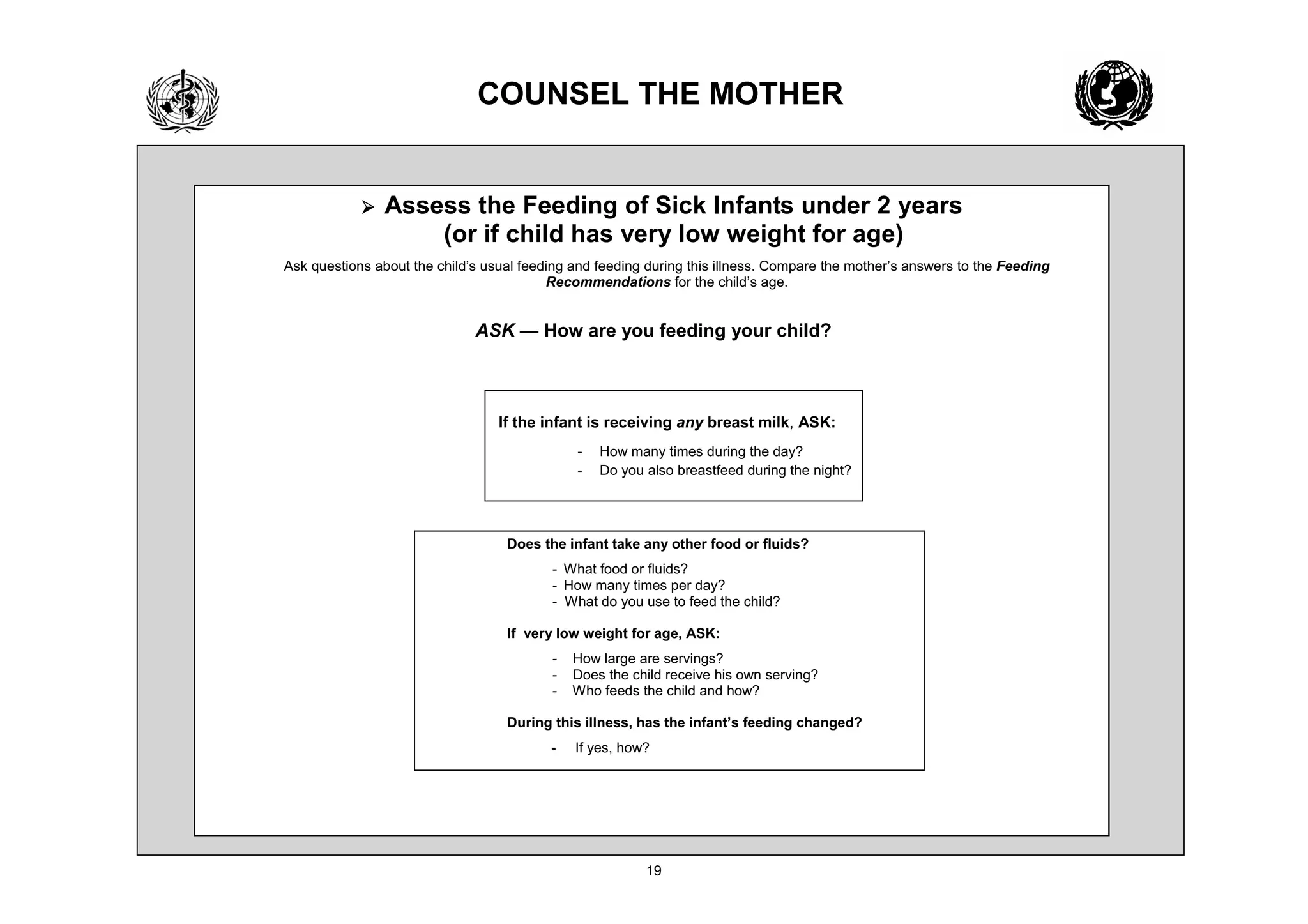 2816(/ 7+( 027+(5


            ¾   $VVHVV WKH )HHGLQJ RI 6LFN ,QIDQWV XQGHU HDUV
                     RU LI FKLOG KDV YHU ORZ ZHLJKW IRU DJH
$VN TXHVWLRQV DERXW WKH FKLOG¶V XVXDO IHHGLQJ DQG IHHGLQJ GXULQJ WKLV LOOQHVV RPSDUH WKH PRWKHU¶V DQVZHUV WR WKH )HHGLQJ
                                          5HFRPPHQGDWLRQV IRU WKH FKLOG¶V DJH


                              $6. ² +RZ DUH RX IHHGLQJ RXU FKLOG



                                 ,I WKH LQIDQW LV UHFHLYLQJ DQ EUHDVW PLON $6.
                                                 +RZ PDQ WLPHV GXULQJ WKH GD
                                                 'R RX DOVR EUHDVWIHHG GXULQJ WKH QLJKW




                                   'RHV WKH LQIDQW WDNH DQ RWKHU IRRG RU IOXLGV
                                            :KDW IRRG RU IOXLGV
                                            +RZ PDQ WLPHV SHU GD
                                            :KDW GR RX XVH WR IHHG WKH FKLOG

                                   ,I YHU ORZ ZHLJKW IRU DJH $6.
                                             +RZ ODUJH DUH VHUYLQJV
                                             'RHV WKH FKLOG UHFHLYH KLV RZQ VHUYLQJ
                                             :KR IHHGV WKH FKLOG DQG KRZ

                                   'XULQJ WKLV LOOQHVV KDV WKH LQIDQW¶V IHHGLQJ FKDQJHG
                                              ,I HV KRZ
 