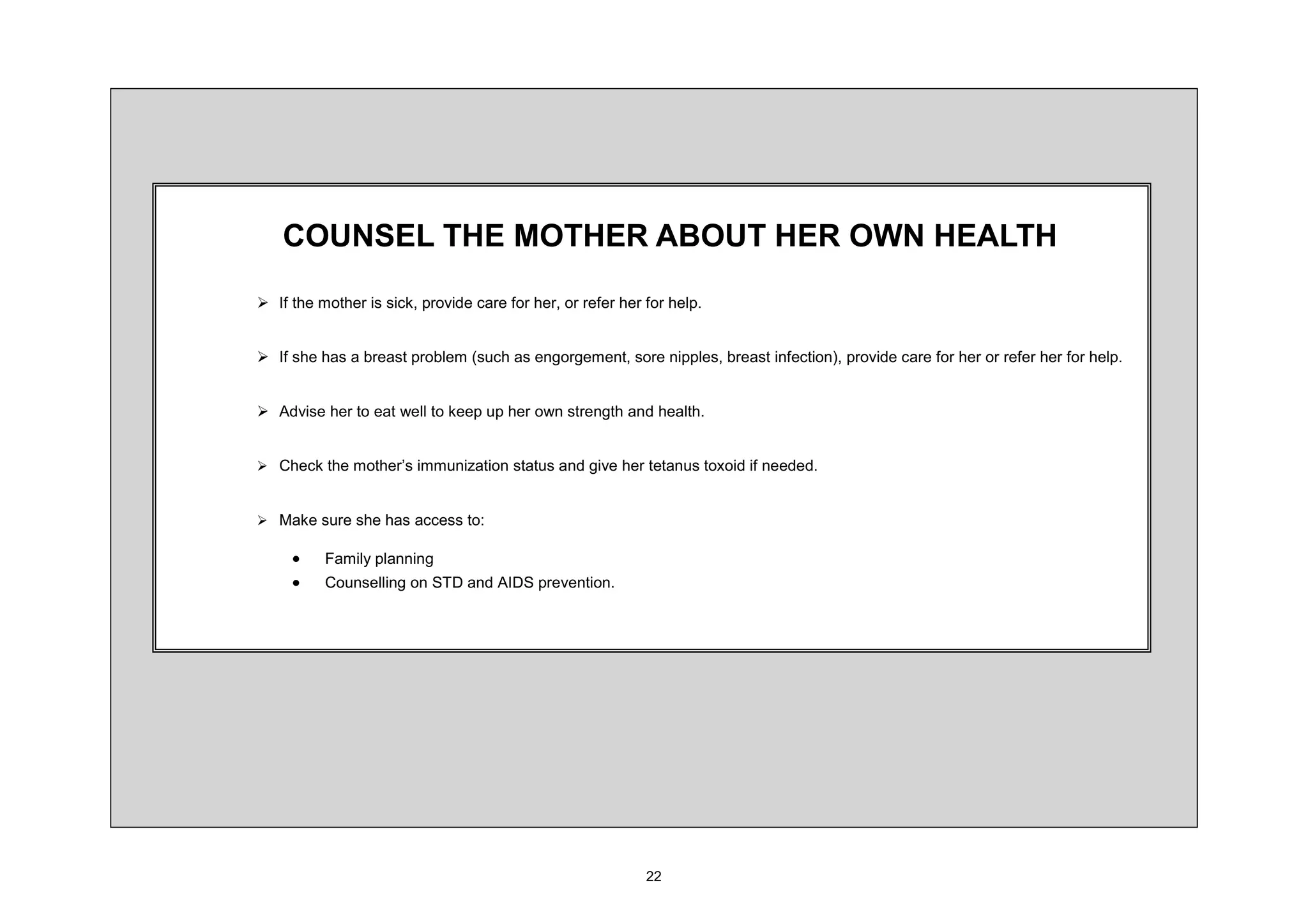 2816(/ 7+( 027+(5 $%287 +(5 2:1 +($/7+
¾ ,I WKH PRWKHU LV VLFN SURYLGH FDUH IRU KHU RU UHIHU KHU IRU KHOS


¾ ,I VKH KDV D EUHDVW SUREOHP VXFK DV HQJRUJHPHQW VRUH QLSSOHV EUHDVW LQIHFWLRQ SURYLGH FDUH IRU KHU RU UHIHU KHU IRU KHOS


¾ $GYLVH KHU WR HDW ZHOO WR NHHS XS KHU RZQ VWUHQJWK DQG KHDOWK


¾ KHFN WKH PRWKHU¶V LPPXQL]DWLRQ VWDWXV DQG JLYH KHU WHWDQXV WR[RLG LI QHHGHG


¾ 0DNH VXUH VKH KDV DFFHVV WR

     x    )DPLO SODQQLQJ
     x    RXQVHOOLQJ RQ 67' DQG $,'6 SUHYHQWLRQ
 