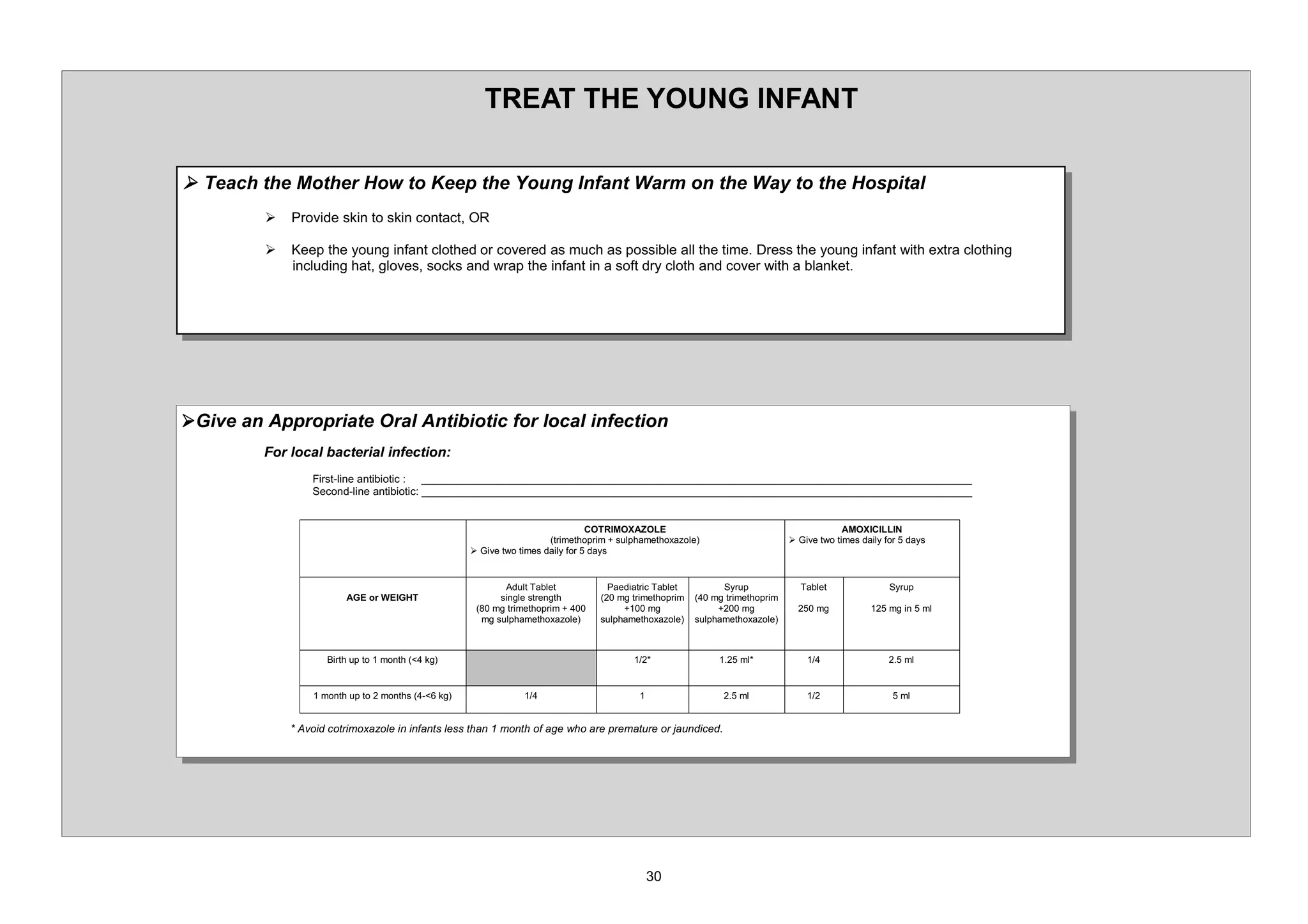 75($7 7+( 281* ,1)$17

¾ 7HDFK WKH 0RWKHU +RZ WR .HHS WKH RXQJ ,QIDQW :DUP RQ WKH :D WR WKH +RVSLWDO
         ¾   3URYLGH VNLQ WR VNLQ FRQWDFW 25

         ¾   .HHS WKH RXQJ LQIDQW FORWKHG RU FRYHUHG DV PXFK DV SRVVLEOH DOO WKH WLPH 'UHVV WKH RXQJ LQIDQW ZLWK H[WUD FORWKLQJ
             LQFOXGLQJ KDW JORYHV VRFNV DQG ZUDS WKH LQIDQW LQ D VRIW GU FORWK DQG FRYHU ZLWK D EODQNHW




¾*LYH DQ $SSURSULDWH 2UDO $QWLELRWLF IRU ORFDO LQIHFWLRQ
         )RU ORFDO EDFWHULDO LQIHFWLRQ
                 )LUVW OLQH DQWLELRWLF  BBBBBBBBBBBBBBBBBBBBBBBBBBBBBBBBBBBBBBBBBBBBBBBBBBBBBBBBBBBBBBBBBBBBBBBBBBBBBBBBBBBBBBBBBBB
                 6HFRQG OLQH DQWLELRWLF BBBBBBBBBBBBBBBBBBBBBBBBBBBBBBBBBBBBBBBBBBBBBBBBBBBBBBBBBBBBBBBBBBBBBBBBBBBBBBBBBBBBBBBBBBB


                                                                             275,02;$=2/(                                             $02;,,//,1
                                                                     WULPHWKRSULP VXOSKDPHWKR[D]ROH                       ¾ *LYH WZR WLPHV GDLO IRU GDV
                                                  ¾ *LYH WZR WLPHV GDLO IRU GDV


                                                         $GXOW 7DEOHW          3DHGLDWULF 7DEOHW          6UXS             7DEOHW              6UXS
                         $*( RU :(,*+7                  VLQJOH VWUHQJWK           PJ WULPHWKRSULP       PJ WULPHWKRSULP
                                                      PJ WULPHWKRSULP                    PJ                    PJ               PJ              PJ LQ    PO
                                                    PJ VXOSKDPHWKR[D]ROH      VXOSKDPHWKR[D]ROH     VXOSKDPHWKR[D]ROH



                    %LUWK XS WR   PRQWK  NJ                                                                  PO                                    PO


                  PRQWK XS WR     PRQWKV    NJ                                                               PO                                   PO


              $YRLG FRWULPR[D]ROH LQ LQIDQWV OHVV WKDQ   PRQWK RI DJH ZKR DUH SUHPDWXUH RU MDXQGLFHG
 