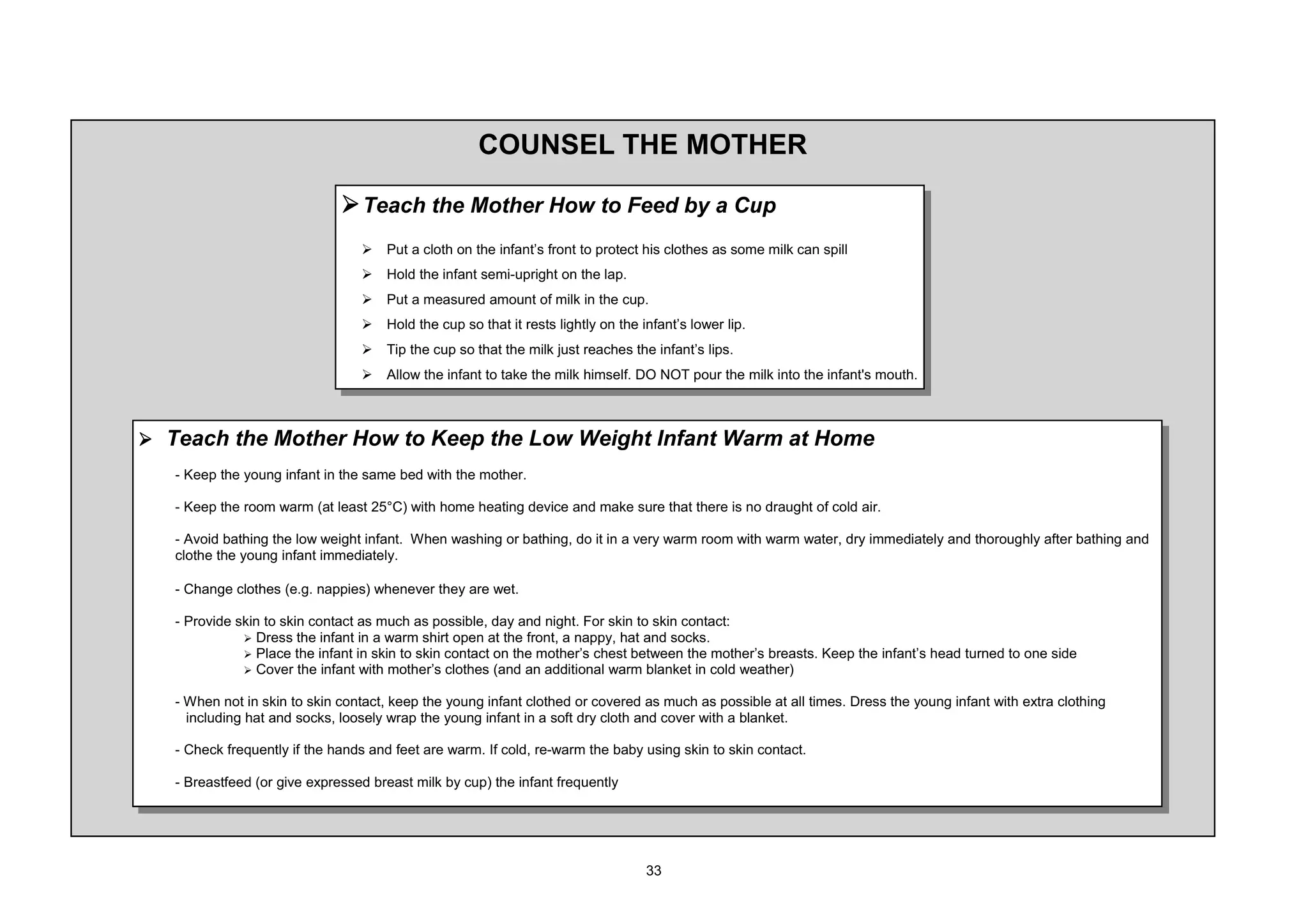 2816(/ 7+( 027+(5

                             ¾ 7HDFK WKH 0RWKHU +RZ WR )HHG E D XS
                                ¾   3XW D FORWK RQ WKH LQIDQW¶V IURQW WR SURWHFW KLV FORWKHV DV VRPH PLON FDQ VSLOO
                                ¾   +ROG WKH LQIDQW VHPL XSULJKW RQ WKH ODS
                                ¾   3XW D PHDVXUHG DPRXQW RI PLON LQ WKH FXS
                                ¾   +ROG WKH FXS VR WKDW LW UHVWV OLJKWO RQ WKH LQIDQW¶V ORZHU OLS
                                ¾   7LS WKH FXS VR WKDW WKH PLON MXVW UHDFKHV WKH LQIDQW¶V OLSV
                                ¾   $OORZ WKH LQIDQW WR WDNH WKH PLON KLPVHOI '2 127 SRXU WKH PLON LQWR WKH LQIDQW V PRXWK



¾ 7HDFK WKH 0RWKHU +RZ WR .HHS WKH /RZ :HLJKW ,QIDQW :DUP DW +RPH
    .HHS WKH RXQJ LQIDQW LQ WKH VDPH EHG ZLWK WKH PRWKHU

    .HHS WKH URRP ZDUP DW OHDVW     ƒ ZLWK KRPH KHDWLQJ GHYLFH DQG PDNH VXUH WKDW WKHUH LV QR GUDXJKW RI FROG DLU

     $YRLG EDWKLQJ WKH ORZ ZHLJKW LQIDQW :KHQ ZDVKLQJ RU EDWKLQJ GR LW LQ D YHU ZDUP URRP ZLWK ZDUP ZDWHU GU LPPHGLDWHO DQG WKRURXJKO DIWHU EDWKLQJ DQG
   FORWKH WKH RXQJ LQIDQW LPPHGLDWHO

    KDQJH FORWKHV H J QDSSLHV ZKHQHYHU WKH DUH ZHW

    3URYLGH VNLQ WR VNLQ FRQWDFW DV PXFK DV SRVVLEOH GD DQG QLJKW )RU VNLQ WR VNLQ FRQWDFW
             ¾ 'UHVV WKH LQIDQW LQ D ZDUP VKLUW RSHQ DW WKH IURQW D QDSS KDW DQG VRFNV
             ¾ 3ODFH WKH LQIDQW LQ VNLQ WR VNLQ FRQWDFW RQ WKH PRWKHU¶V FKHVW EHWZHHQ WKH PRWKHU¶V EUHDVWV .HHS WKH LQIDQW¶V KHDG WXUQHG WR RQH VLGH
             ¾ RYHU WKH LQIDQW ZLWK PRWKHU¶V FORWKHV DQG DQ DGGLWLRQDO ZDUP EODQNHW LQ FROG ZHDWKHU

    :KHQ QRW LQ VNLQ WR VNLQ FRQWDFW NHHS WKH RXQJ LQIDQW FORWKHG RU FRYHUHG DV PXFK DV SRVVLEOH DW DOO WLPHV 'UHVV WKH RXQJ LQIDQW ZLWK H[WUD FORWKLQJ
    LQFOXGLQJ KDW DQG VRFNV ORRVHO ZUDS WKH RXQJ LQIDQW LQ D VRIW GU FORWK DQG FRYHU ZLWK D EODQNHW

    KHFN IUHTXHQWO LI WKH KDQGV DQG IHHW DUH ZDUP ,I FROG UH ZDUP WKH EDE XVLQJ VNLQ WR VNLQ FRQWDFW

    %UHDVWIHHG RU JLYH H[SUHVVHG EUHDVW PLON E FXS WKH LQIDQW IUHTXHQWO
 