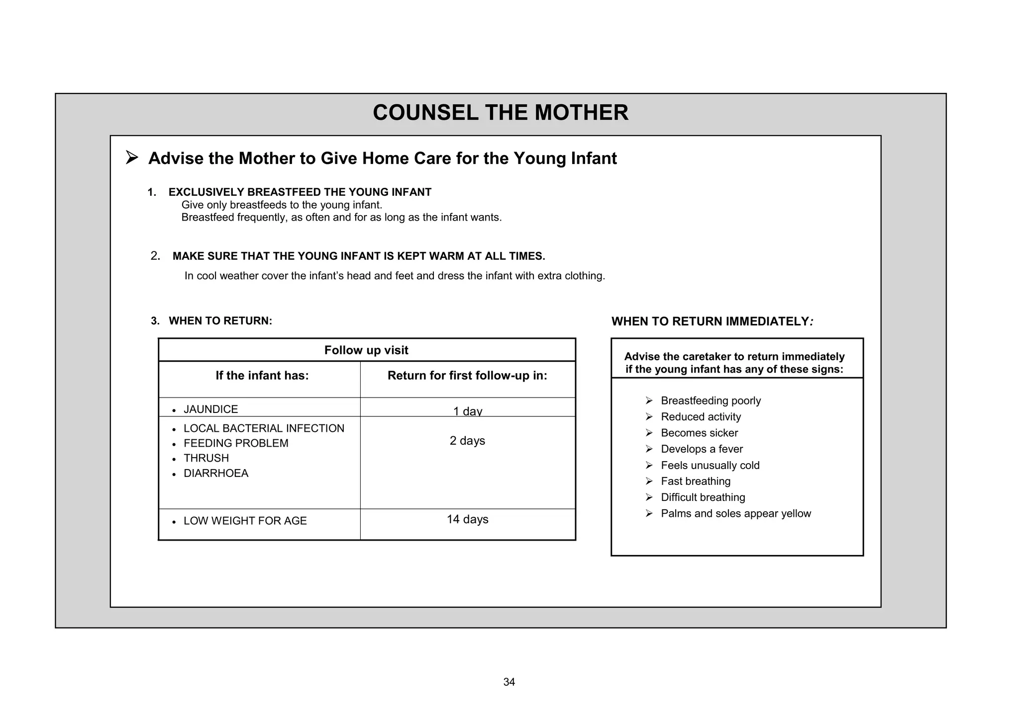 2816(/ 7+( 027+(5

¾ $GYLVH WKH 0RWKHU WR *LYH +RPH DUH IRU WKH RXQJ ,QIDQW
     (;/86,9(/ %5($67)((' 7+( 281* ,1)$17
       *LYH RQO EUHDVWIHHGV WR WKH RXQJ LQIDQW
       %UHDVWIHHG IUHTXHQWO DV RIWHQ DQG IRU DV ORQJ DV WKH LQIDQW ZDQWV


     0$.( 685( 7+$7 7+( 281* ,1)$17 ,6 .(37 :$50 $7 $// 7,0(6
         ,Q FRRO ZHDWKHU FRYHU WKH LQIDQW¶V KHDG DQG IHHW DQG GUHVV WKH LQIDQW ZLWK H[WUD FORWKLQJ



     :+(1 72 5(7851                                                                                  :+(1 72 5(7851 ,00(',$7(/

                                      )ROORZ XS YLVLW
                                                                                                      $GYLVH WKH FDUHWDNHU WR UHWXUQ LPPHGLDWHO
                                                                                                      LI WKH RXQJ LQIDQW KDV DQ RI WKHVH VLJQV
               ,I WKH LQIDQW KDV                    5HWXUQ IRU ILUVW IROORZ XS LQ

                                                                                                         ¾   %UHDVWIHHGLQJ SRRUO
     x   -$81',(                                                   GD                                  ¾   5HGXFHG DFWLYLW
     x   /2$/ %$7(5,$/ ,1)(7,21                                                                       ¾   %HFRPHV VLFNHU
     x   )((',1* 352%/(0                                           GDV
                                                                                                         ¾   'HYHORSV D IHYHU
     x   7+586+
                                                                                                         ¾   )HHOV XQXVXDOO FROG
     x   ',$55+2($
                                                                                                         ¾   )DVW EUHDWKLQJ
                                                                                                         ¾   'LIILFXOW EUHDWKLQJ
                                                                                                         ¾   3DOPV DQG VROHV DSSHDU HOORZ
     x   /2: :(,*+7 )25 $*(                                         GDV
 
