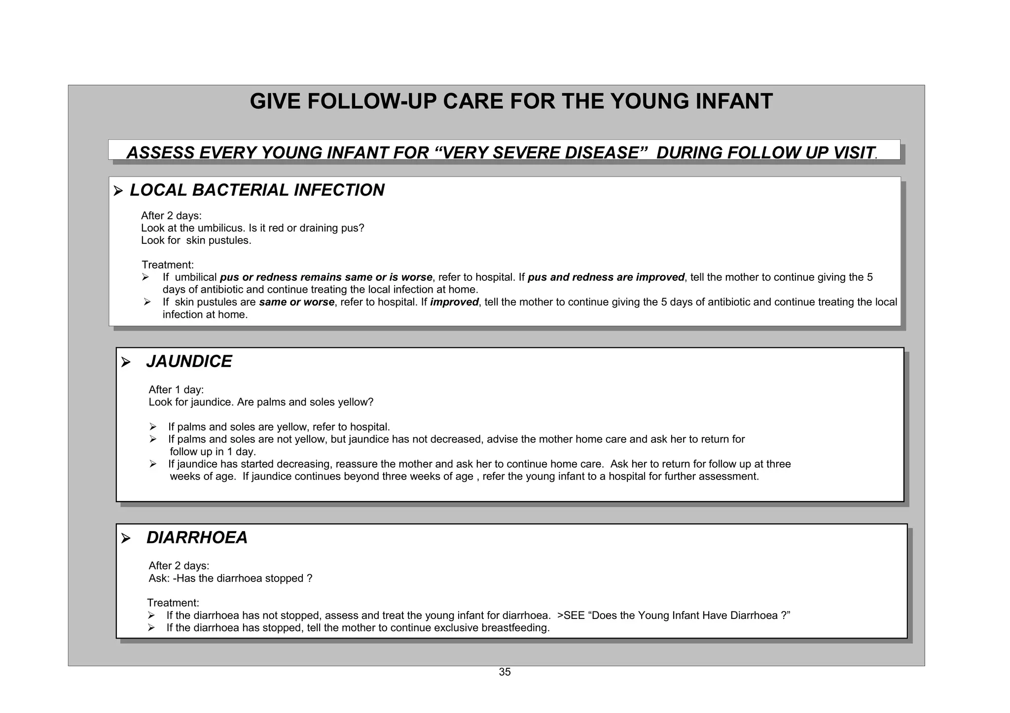 *,9( )2//2: 83 $5( )25 7+( 281* ,1)$17

 $66(66 (9(5 281* ,1)$17 )25 ³9(5 6(9(5( ',6($6(´ '85,1* )2//2: 83 9,6,7

¾ /2$/ %$7(5,$/ ,1)(7,21
  $IWHU GDV
  /RRN DW WKH XPELOLFXV ,V LW UHG RU GUDLQLQJ SXV
  /RRN IRU VNLQ SXVWXOHV

  7UHDWPHQW
  ¾ ,I XPELOLFDO SXV RU UHGQHVV UHPDLQV VDPH RU LV ZRUVH UHIHU WR KRVSLWDO ,I SXV DQG UHGQHVV DUH LPSURYHG WHOO WKH PRWKHU WR FRQWLQXH JLYLQJ WKH
      GDV RI DQWLELRWLF DQG FRQWLQXH WUHDWLQJ WKH ORFDO LQIHFWLRQ DW KRPH
  ¾ ,I VNLQ SXVWXOHV DUH VDPH RU ZRUVH UHIHU WR KRVSLWDO ,I LPSURYHG WHOO WKH PRWKHU WR FRQWLQXH JLYLQJ WKH GDV RI DQWLELRWLF DQG FRQWLQXH WUHDWLQJ WKH ORFDO
      LQIHFWLRQ DW KRPH



¾ -$81',(
   $IWHU GD
   /RRN IRU MDXQGLFH $UH SDOPV DQG VROHV HOORZ

   ¾   ,I SDOPV DQG VROHV DUH HOORZ UHIHU WR KRVSLWDO
   ¾   ,I SDOPV DQG VROHV DUH QRW HOORZ EXW MDXQGLFH KDV QRW GHFUHDVHG DGYLVH WKH PRWKHU KRPH FDUH DQG DVN KHU WR UHWXUQ IRU
        IROORZ XS LQ GD
   ¾   ,I MDXQGLFH KDV VWDUWHG GHFUHDVLQJ UHDVVXUH WKH PRWKHU DQG DVN KHU WR FRQWLQXH KRPH FDUH $VN KHU WR UHWXUQ IRU IROORZ XS DW WKUHH
        ZHHNV RI DJH ,I MDXQGLFH FRQWLQXHV EHRQG WKUHH ZHHNV RI DJH UHIHU WKH RXQJ LQIDQW WR D KRVSLWDO IRU IXUWKHU DVVHVVPHQW




¾ ',$55+2($
   $IWHU GDV
   $VN +DV WKH GLDUUKRHD VWRSSHG 

   7UHDWPHQW
   ¾ ,I WKH GLDUUKRHD KDV QRW VWRSSHG DVVHVV DQG WUHDW WKH RXQJ LQIDQW IRU GLDUUKRHD !6(( ³'RHV WKH RXQJ ,QIDQW +DYH 'LDUUKRHD ´
   ¾ ,I WKH GLDUUKRHD KDV VWRSSHG WHOO WKH PRWKHU WR FRQWLQXH H[FOXVLYH EUHDVWIHHGLQJ
 