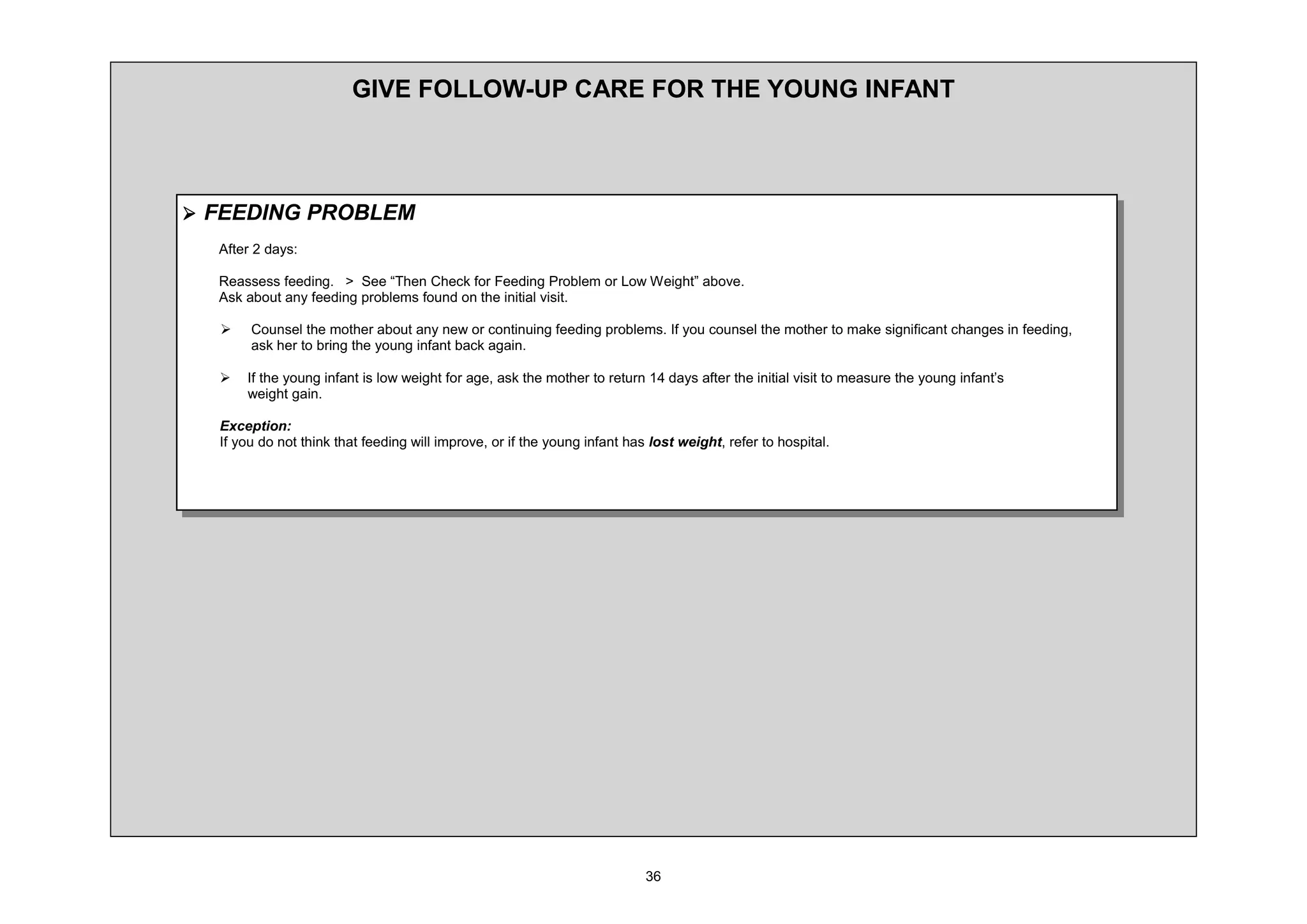 *,9( )2//2: 83 $5( )25 7+( 281* ,1)$17



¾ )((',1* 352%/(0
  $IWHU     GDV

  5HDVVHVV IHHGLQJ ! 6HH ³7KHQ KHFN IRU )HHGLQJ 3UREOHP RU /RZ :HLJKW´ DERYH
  $VN DERXW DQ IHHGLQJ SUREOHPV IRXQG RQ WKH LQLWLDO YLVLW

  ¾       RXQVHO WKH PRWKHU DERXW DQ QHZ RU FRQWLQXLQJ IHHGLQJ SUREOHPV ,I RX FRXQVHO WKH PRWKHU WR PDNH VLJQLILFDQW FKDQJHV LQ IHHGLQJ
          DVN KHU WR EULQJ WKH RXQJ LQIDQW EDFN DJDLQ

  ¾   ,I WKH RXQJ LQIDQW LV ORZ ZHLJKW IRU DJH DVN WKH PRWKHU WR UHWXUQ     GDV DIWHU WKH LQLWLDO YLVLW WR PHDVXUH WKH RXQJ LQIDQW¶V
      ZHLJKW JDLQ

  ([FHSWLRQ
  ,I RX GR QRW WKLQN WKDW IHHGLQJ ZLOO LPSURYH RU LI WKH RXQJ LQIDQW KDV ORVW ZHLJKW UHIHU WR KRVSLWDO
 