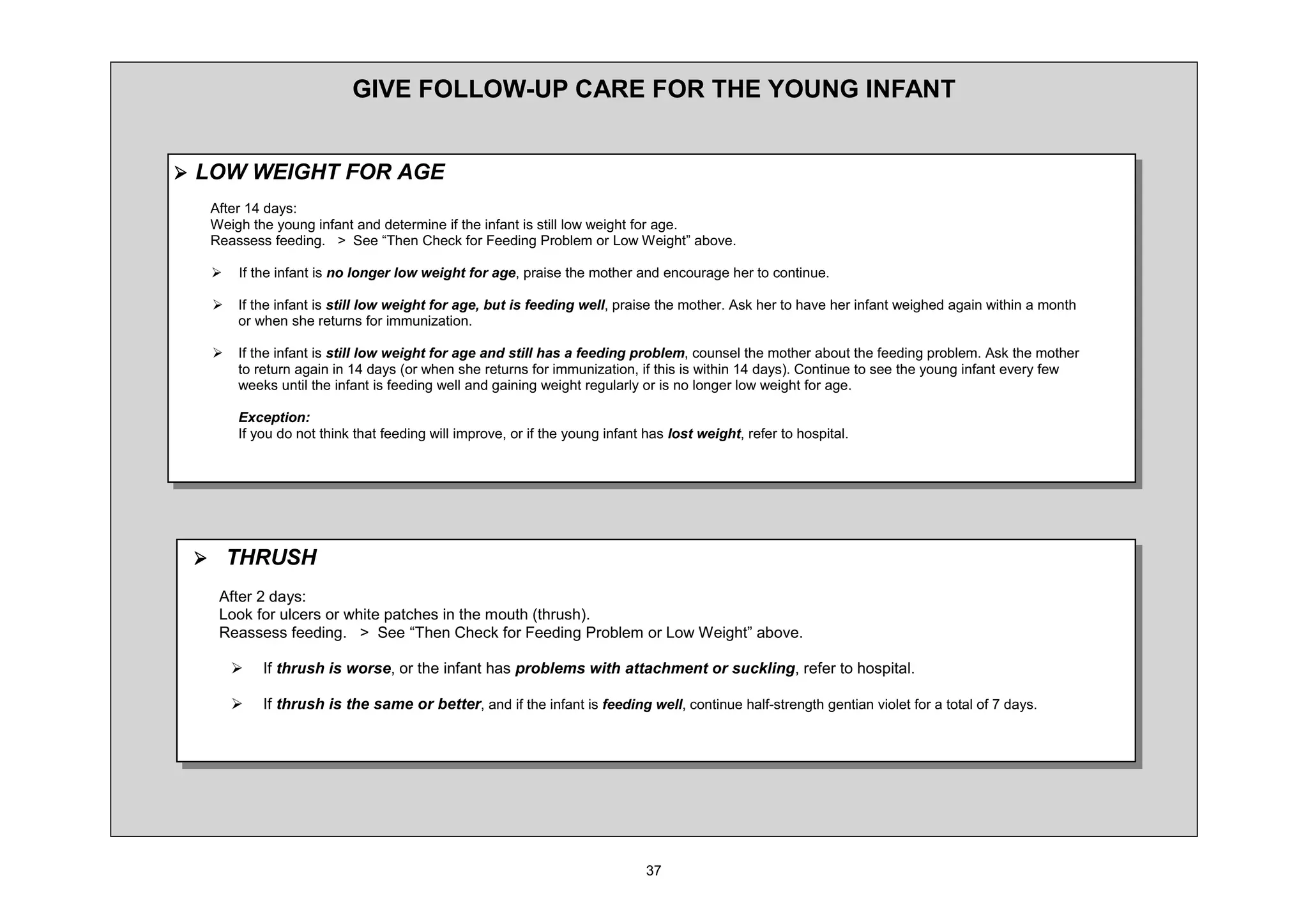 *,9( )2//2: 83 $5( )25 7+( 281* ,1)$17


¾ /2: :(,*+7 )25 $*(
  $IWHU   GDV
  :HLJK WKH RXQJ LQIDQW DQG GHWHUPLQH LI WKH LQIDQW LV VWLOO ORZ ZHLJKW IRU DJH
  5HDVVHVV IHHGLQJ ! 6HH ³7KHQ KHFN IRU )HHGLQJ 3UREOHP RU /RZ :HLJKW´ DERYH

  ¾   ,I WKH LQIDQW LV QR ORQJHU ORZ ZHLJKW IRU DJH SUDLVH WKH PRWKHU DQG HQFRXUDJH KHU WR FRQWLQXH

  ¾   ,I WKH LQIDQW LV VWLOO ORZ ZHLJKW IRU DJH EXW LV IHHGLQJ ZHOO SUDLVH WKH PRWKHU $VN KHU WR KDYH KHU LQIDQW ZHLJKHG DJDLQ ZLWKLQ D PRQWK
      RU ZKHQ VKH UHWXUQV IRU LPPXQL]DWLRQ

  ¾   ,I WKH LQIDQW LV VWLOO ORZ ZHLJKW IRU DJH DQG VWLOO KDV D IHHGLQJ SUREOHP FRXQVHO WKH PRWKHU DERXW WKH IHHGLQJ SUREOHP $VN WKH PRWKHU
      WR UHWXUQ DJDLQ LQ       GDV RU ZKHQ VKH UHWXUQV IRU LPPXQL]DWLRQ LI WKLV LV ZLWKLQ   GDV RQWLQXH WR VHH WKH RXQJ LQIDQW HYHU IHZ
      ZHHNV XQWLO WKH LQIDQW LV IHHGLQJ ZHOO DQG JDLQLQJ ZHLJKW UHJXODUO RU LV QR ORQJHU ORZ ZHLJKW IRU DJH

      ([FHSWLRQ
      ,I RX GR QRW WKLQN WKDW IHHGLQJ ZLOO LPSURYH RU LI WKH RXQJ LQIDQW KDV ORVW ZHLJKW UHIHU WR KRVSLWDO




 ¾ 7+586+
   $IWHU GDV
   /RRN IRU XOFHUV RU ZKLWH SDWFKHV LQ WKH PRXWK WKUXVK
   5HDVVHVV IHHGLQJ ! 6HH ³7KHQ KHFN IRU )HHGLQJ 3UREOHP RU /RZ :HLJKW´ DERYH

      ¾   ,I WKUXVK LV ZRUVH RU WKH LQIDQW KDV SUREOHPV ZLWK DWWDFKPHQW RU VXFNOLQJ UHIHU WR KRVSLWDO

      ¾   ,I WKUXVK LV WKH VDPH RU EHWWHU DQG LI WKH LQIDQW LV IHHGLQJ ZHOO FRQWLQXH KDOI VWUHQJWK JHQWLDQ YLROHW IRU D WRWDO RI   GDV
 