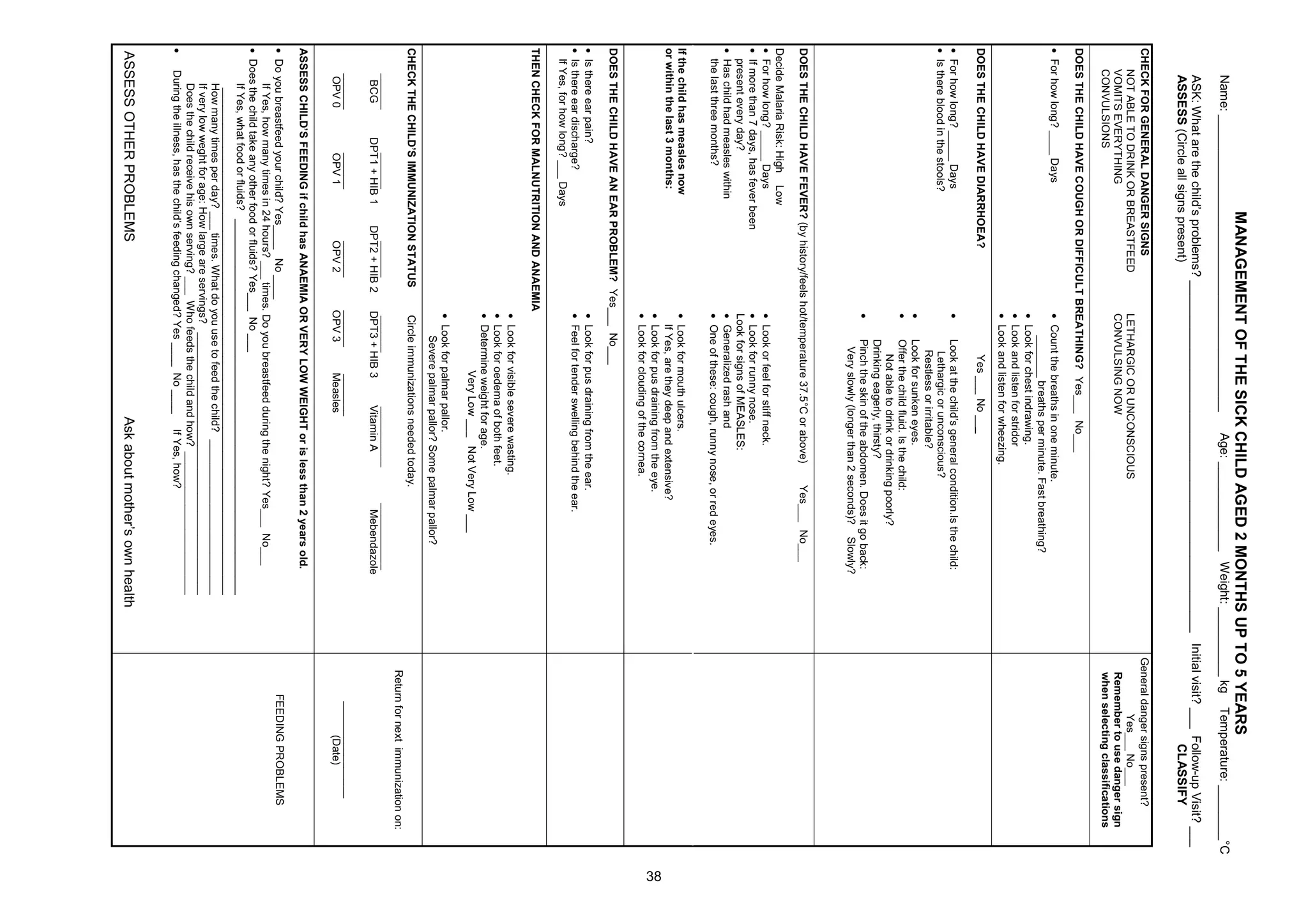 0$1$*(0(17 2) 7+( 6,. +,/' $*('                              0217+6 83 72     ($56
     1DPH BBBBBBBBBBBBBBBBBBBBBBBBBBBBBBBBBBBBBBBBBBB                     $JH BBBBBBBBBBBBB :HLJKW BBBBBBBBBB NJ       7HPSHUDWXUH BBBBBBBBƒ
     $6. :KDW DUH WKH FKLOG¶V SUREOHPV BBBBBBBBBBBBBBBBBBBBBBBBBBBBBBBBBBBBBBBBBBBBBBBBBBB ,QLWLDO YLVLW BBB )ROORZ XS 9LVLW BBB
     $66(66 LUFOH DOO VLJQV SUHVHQW                                                                            /$66,)
+(. )25 *(1(5$/ '$1*(5 6,*16                                                                              *HQHUDO GDQJHU VLJQV SUHVHQW
   127 $%/( 72 '5,1. 25 %5($67)(('               /(7+$5*, 25 81216,286                                             HVBBB 1RBBB
   920,76 (9(57+,1*                             2198/6,1* 12:                                               5HPHPEHU WR XVH GDQJHU VLJQ
   2198/6,216                                                                                                ZKHQ VHOHFWLQJ FODVVLILFDWLRQV
'2(6 7+( +,/' +$9( 28*+ 25 ',)),8/7 %5($7+,1* HVBBB 1RBBB
x )RU KRZ ORQJ BBBB 'DV                        x RXQW WKH EUHDWKV LQ RQH PLQXWH
                                                     BBBBBBB EUHDWKV SHU PLQXWH )DVW EUHDWKLQJ
                                                 x /RRN IRU FKHVW LQGUDZLQJ
                                                 x /RRN DQG OLVWHQ IRU VWULGRU
                                                 x /RRN DQG OLVWHQ IRU ZKHH]LQJ
'2(6 7+( +,/' +$9( ',$55+2($                            HV BBB 1R BBB
x )RU KRZ ORQJ BBBBB 'DV                       x    /RRN DW WKH FKLOG¶V JHQHUDO FRQGLWLRQ ,V WKH FKLOG
x ,V WKHUH EORRG LQ WKH VWRROV                         /HWKDUJLF RU XQFRQVFLRXV
                                                        5HVWOHVV RU LUULWDEOH
                                                 x    /RRN IRU VXQNHQ HHV
                                                 x    2IIHU WKH FKLOG IOXLG ,V WKH FKLOG
                                                         1RW DEOH WR GULQN RU GULQNLQJ SRRUO
                                                      'ULQNLQJ HDJHUO WKLUVW
                                                 x    3LQFK WKH VNLQ RI WKH DEGRPHQ 'RHV LW JR EDFN
                                                       9HU VORZO ORQJHU WKDQ VHFRQGV  6ORZO
'2(6 7+( +,/' +$9( )(9(5 E KLVWRU IHHOV KRW WHPSHUDWXUH        ƒ RU DERYH        HVBBB 1RBBB
'HFLGH 0DODULD 5LVN +LJK /RZ
x )RU KRZ ORQJ BBBBB 'DV                       x /RRN RU IHHO IRU VWLII QHFN
x ,I PRUH WKDQ GDV KDV IHYHU EHHQ               x /RRN IRU UXQQ QRVH
  SUHVHQW HYHU GD                             /RRN IRU VLJQV RI 0($6/(6
x +DV FKLOG KDG PHDVOHV ZLWKLQ                   x *HQHUDOL]HG UDVK DQG
  WKH ODVW WKUHH PRQWKV                         x 2QH RI WKHVH FRXJK UXQQ QRVH RU UHG HHV
,I WKH FKLOG KDV PHDVOHV QRZ                     x /RRN IRU PRXWK XOFHUV
RU ZLWKLQ WKH ODVW PRQWKV                          ,I HV DUH WKH GHHS DQG H[WHQVLYH
                                                 x /RRN IRU SXV GUDLQLQJ IURP WKH HH
                                                 x /RRN IRU FORXGLQJ RI WKH FRUQHD
'2(6 7+( +,/' +$9( $1 ($5 352%/(0 HVBBB 1RBBB
x ,V WKHUH HDU SDLQ                             x /RRN IRU SXV GUDLQLQJ IURP WKH HDU
x ,V WKHUH HDU GLVFKDUJH                        x )HHO IRU WHQGHU VZHOOLQJ EHKLQG WKH HDU
  ,I HV IRU KRZ ORQJ BBB 'DV
7+(1 +(. )25 0$/1875,7,21 $1' $1$(0,$
                                                 x /RRN IRU YLVLEOH VHYHUH ZDVWLQJ
                                                 x /RRN IRU RHGHPD RI ERWK IHHW
                                                 x 'HWHUPLQH ZHLJKW IRU DJH
                                                             9HU /RZ BBB 1RW 9HU /RZ BBB
                                                 x /RRN IRU SDOPDU SDOORU
                                                     6HYHUH SDOPDU SDOORU 6RPH SDOPDU SDOORU
+(. 7+( +,/'¶6 ,0081,=$7,21 67$786             LUFOH LPPXQL]DWLRQV QHHGHG WRGD
                                                                                                                5HWXUQ IRU QH[W LPPXQL]DWLRQ RQ
     BBBBBB          BBBBBB          BBBBBB       BBBBBB            BBBBBBBBBB           BBBBBBBBBBB
      %*          '37   +,%       '37   +,%     '37    +,%         9LWDPLQ $             0HEHQGD]ROH
     BBBBBB           BBBBBB         BBBBBB      BBBBBB       BBBBBBB                                                 BBBBBBBBBBBBBBBB
     239              239            239         239          0HDVOHV                                                       'DWH
$66(66 +,/'¶6 )((',1* LI FKLOG KDV $1$(0,$ 25 9(5 /2: :(,*+7 RU LV OHVV WKDQ               HDUV ROG
x 'R RX EUHDVWIHHG RXU FKLOG HVBBBB 1R BBBB                                                                     )((',1* 352%/(06
      ,I HV KRZ PDQ WLPHV LQ       KRXUV BBB WLPHV 'R RX EUHDVWIHHG GXULQJ WKH QLJKW HVBBB 1RBBB
x 'RHV WKH FKLOG WDNH DQ RWKHU IRRG RU IOXLGV HVBBB 1R BBB
      ,I HV ZKDW IRRG RU IOXLGV BBBBBBBBBBBBBBBBBBBBBBBBBBBBBBBBBBBBBBBBBBBBBBBBBBBBBBBBBBBBBBB
        BBBBBBBBBBBBBBBBBBBBBBBBBBBBBBBBBBBBBBBBBBBBBBBBBBBBBBBBBBBBBBBBBBBBBBBBBBBBBBBBBBBBB
      +RZ PDQ WLPHV SHU GD BBB WLPHV :KDW GR RX XVH WR IHHG WKH FKLOG BBBBBBBBBBBBBBBBBBBBBBBBBB
      ,I YHU ORZ ZHJKW IRU DJH +RZ ODUJH DUH VHUYLQJV BBBBBBBBBBBBBBBBBBBBBBBBBBBBBBBBBBBBBBBBBBBB
      'RHV WKH FKLOG UHFHLYH KLV RZQ VHUYLQJ BBB :KR IHHGV WKH FKLOG DQG KRZ BBBBBBBBBBBBBBBBBBBBBBBB
x   'XULQJ WKH LOOQHVV KDV WKH FKLOG¶V IHHGLQJ FKDQJHG HV BBBB 1R BBBB ,I HV KRZ
$66(66 27+(5 352%/(06                                                   $VN DERXW PRWKHU¶V RZQ KHDOWK
 