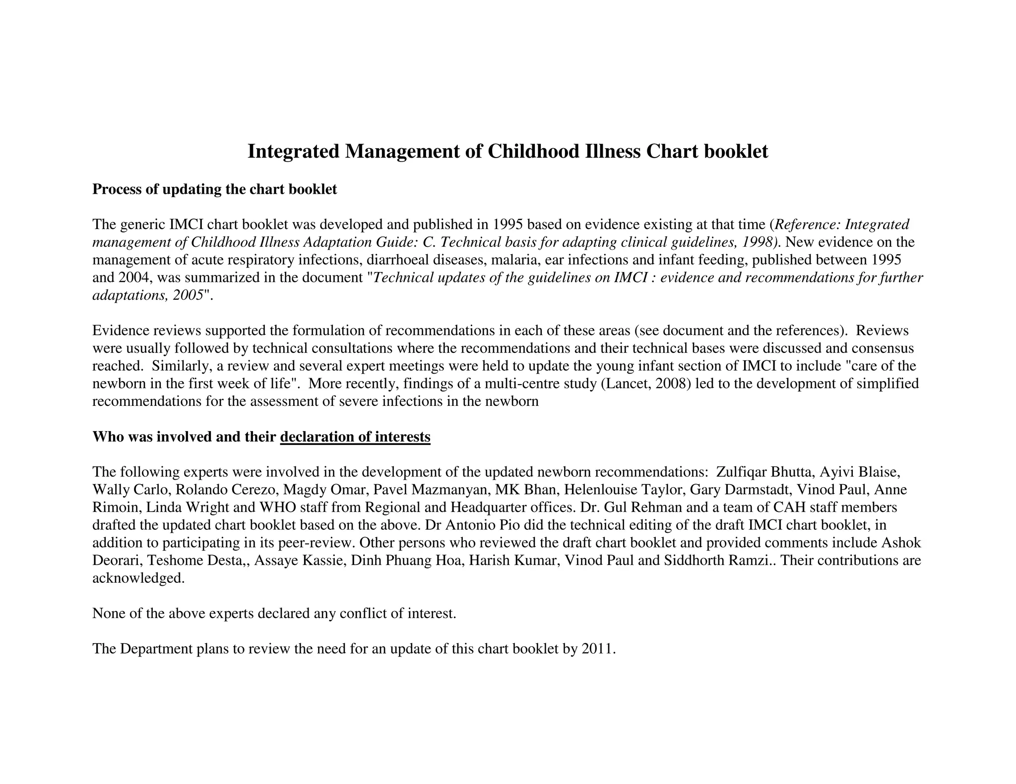 Integrated Management of Childhood Illness Chart booklet
Process of updating the chart booklet

The generic IMCI chart booklet was developed and published in 1995 based on evidence existing at that time (Reference: Integrated
management of Childhood Illness Adaptation Guide: C. Technical basis for adapting clinical guidelines, 1998). New evidence on the
management of acute respiratory infections, diarrhoeal diseases, malaria, ear infections and infant feeding, published between 1995
and 2004, was summarized in the document Technical updates of the guidelines on IMCI : evidence and recommendations for further
adaptations, 2005.

Evidence reviews supported the formulation of recommendations in each of these areas (see document and the references). Reviews
were usually followed by technical consultations where the recommendations and their technical bases were discussed and consensus
reached. Similarly, a review and several expert meetings were held to update the young infant section of IMCI to include care of the
newborn in the first week of life. More recently, findings of a multi-centre study (Lancet, 2008) led to the development of simplified
recommendations for the assessment of severe infections in the newborn

Who was involved and their declaration of interests

The following experts were involved in the development of the updated newborn recommendations: Zulfiqar Bhutta, Ayivi Blaise,
Wally Carlo, Rolando Cerezo, Magdy Omar, Pavel Mazmanyan, MK Bhan, Helenlouise Taylor, Gary Darmstadt, Vinod Paul, Anne
Rimoin, Linda Wright and WHO staff from Regional and Headquarter offices. Dr. Gul Rehman and a team of CAH staff members
drafted the updated chart booklet based on the above. Dr Antonio Pio did the technical editing of the draft IMCI chart booklet, in
addition to participating in its peer-review. Other persons who reviewed the draft chart booklet and provided comments include Ashok
Deorari, Teshome Desta,, Assaye Kassie, Dinh Phuang Hoa, Harish Kumar, Vinod Paul and Siddhorth Ramzi.. Their contributions are
acknowledged.

None of the above experts declared any conflict of interest.

The Department plans to review the need for an update of this chart booklet by 2011.
 