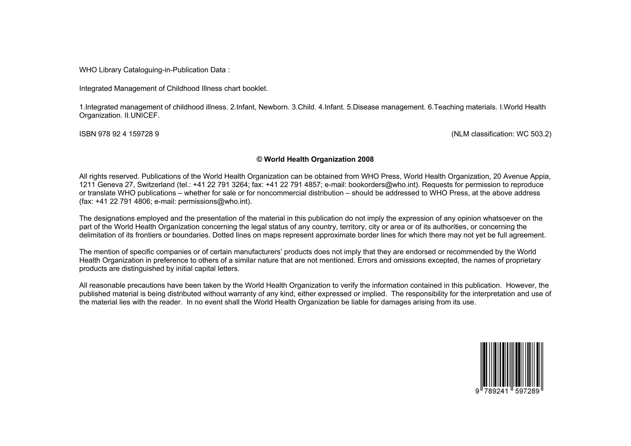 WHO Library Cataloguing-in-Publication Data :

Integrated Management of Childhood Illness chart booklet.

1.Integrated management of childhood illness. 2.Infant, Newborn. 3.Child. 4.Infant. 5.Disease management. 6.Teaching materials. I.World Health
Organization. II.UNICEF.

ISBN 978 92 4 159728 9                                                                                                 (NLM classification: WC 503.2)


                                                        © World Health Organization 2008

All rights reserved. Publications of the World Health Organization can be obtained from WHO Press, World Health Organization, 20 Avenue Appia,
1211 Geneva 27, Switzerland (tel.: +41 22 791 3264; fax: +41 22 791 4857; e-mail: bookorders@who.int). Requests for permission to reproduce
or translate WHO publications – whether for sale or for noncommercial distribution – should be addressed to WHO Press, at the above address
(fax: +41 22 791 4806; e-mail: permissions@who.int).

The designations employed and the presentation of the material in this publication do not imply the expression of any opinion whatsoever on the
part of the World Health Organization concerning the legal status of any country, territory, city or area or of its authorities, or concerning the
delimitation of its frontiers or boundaries. Dotted lines on maps represent approximate border lines for which there may not yet be full agreement.

The mention of specific companies or of certain manufacturers’ products does not imply that they are endorsed or recommended by the World
Health Organization in preference to others of a similar nature that are not mentioned. Errors and omissions excepted, the names of proprietary
products are distinguished by initial capital letters.

All reasonable precautions have been taken by the World Health Organization to verify the information contained in this publication. However, the
published material is being distributed without warranty of any kind, either expressed or implied. The responsibility for the interpretation and use of
the material lies with the reader. In no event shall the World Health Organization be liable for damages arising from its use.
 