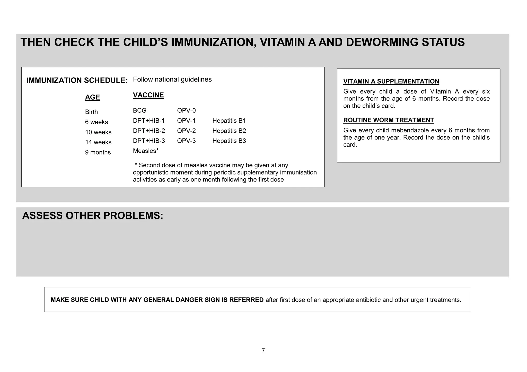 7+(1 &+(&. 7+( &+,/'¶6 ,0081,=$7,21 9,7$0,1 $ $1' '(:250,1* 67$786


,0081,=$7,21 6&+('8/(          )ROORZ QDWLRQDO JXLGHOLQHV                                         9,7$0,1 $ 6833/(0(17$7,21
                                                                                                  *LYH HYHU FKLOG D GRVH RI 9LWDPLQ $ HYHU VL[
               $*(             9$&&,1(                                                            PRQWKV IURP WKH DJH RI PRQWKV 5HFRUG WKH GRVH
                                                                                                  RQ WKH FKLOG¶V FDUG
               %LUWK           %&*            239
                 ZHHNV         '37 +,%        239           +HSDWLWLV %                           5287,1( :250 75($70(17
                  ZHHNV        '37 +,%        239           +HSDWLWLV %                           *LYH HYHU FKLOG PHEHQGD]ROH HYHU PRQWKV IURP
                                                                                                  WKH DJH RI RQH HDU 5HFRUG WKH GRVH RQ WKH FKLOG¶V
                  ZHHNV        '37 +,%        239           +HSDWLWLV %
                                                                                                  FDUG
                 PRQWKV        0HDVOHV

                                 6HFRQG GRVH RI PHDVOHV YDFFLQH PD EH JLYHQ DW DQ
                               RSSRUWXQLVWLF PRPHQW GXULQJ SHULRGLF VXSSOHPHQWDU LPPXQLVDWLRQ
                               DFWLYLWLHV DV HDUO DV RQH PRQWK IROORZLQJ WKH ILUVW GRVH




$66(66 27+(5 352%/(06




     0$.( 685( &+,/' :,7+ $1< *(1(5$/ '$1*(5 6,*1 ,6 5()(55(' DIWHU ILUVW GRVH RI DQ DSSURSULDWH DQWLELRWLF DQG RWKHU XUJHQW WUHDWPHQWV
 